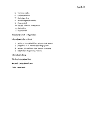 Page 5 of 5 
 

    5.    Terminal modes 
    6.    Control terminals 
    7.    rlogin overview 
    8.    Windowing environments 
    9.    Flow control 
    10.   Pseudo  terminal  packet mode 
    11.   rlogin client 
    12.   rlogin server 

Router and switch configurations 

Internet operating systems 

    1.    why is an internet platform an operating system 
    2.    properties of an internet operating system 
    3.    why are internet operating systems necessary 
    4.    list of internet operating systems 

Internetwork Setup 

Wireless Internetworking 

Network Protocol Analyzers 

Traffic Generation 

 

 

           

                          

 

 

                      

 

 

 
 