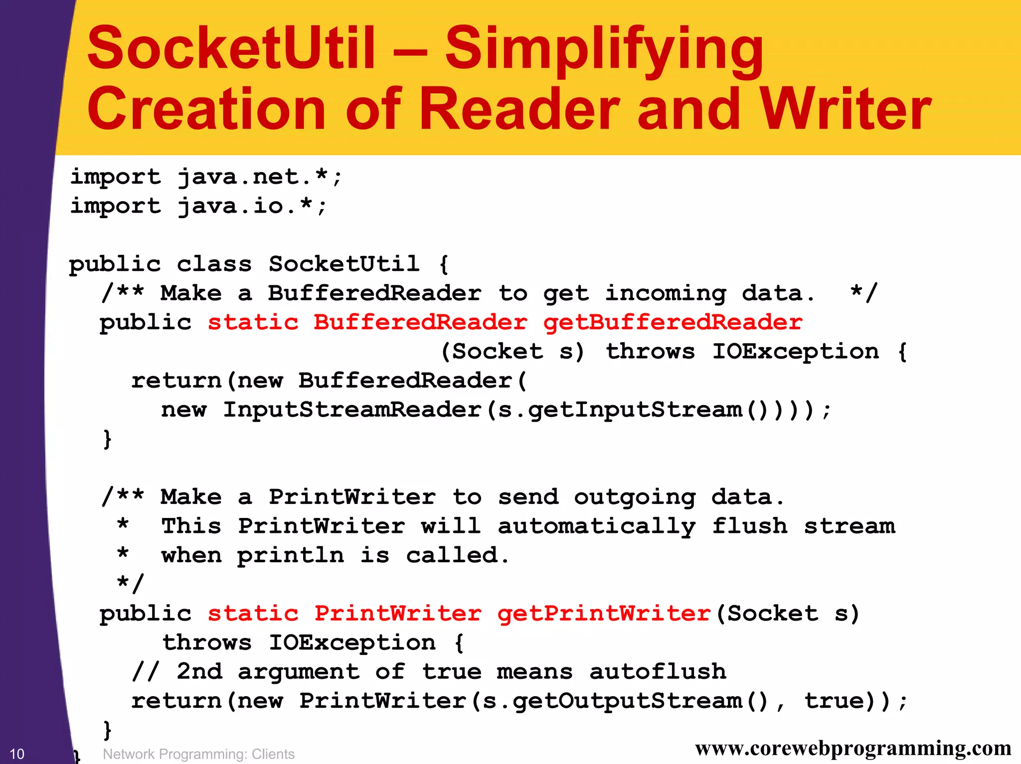 Network Programming: Clients10 www.corewebprogramming.com SocketUtil – Simplifying Creation of Reader and Writer import java.net.*; import java.io.*; public class SocketUtil { /** Make a BufferedReader to get incoming data. */ public static BufferedReader getBufferedReader (Socket s) throws IOException { return(new BufferedReader( new InputStreamReader(s.getInputStream()))); } /** Make a PrintWriter to send outgoing data. * This PrintWriter will automatically flush stream * when println is called. */ public static PrintWriter getPrintWriter(Socket s) throws IOException { // 2nd argument of true means autoflush return(new PrintWriter(s.getOutputStream(), true)); } } 