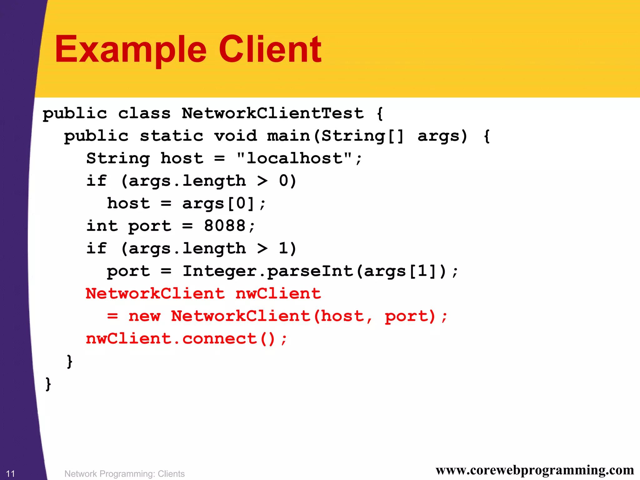 Network Programming: Clients11 www.corewebprogramming.com Example Client public class NetworkClientTest { public static void main(String[] args) { String host = "localhost"; if (args.length > 0) host = args[0]; int port = 8088; if (args.length > 1) port = Integer.parseInt(args[1]); NetworkClient nwClient = new NetworkClient(host, port); nwClient.connect(); } } 