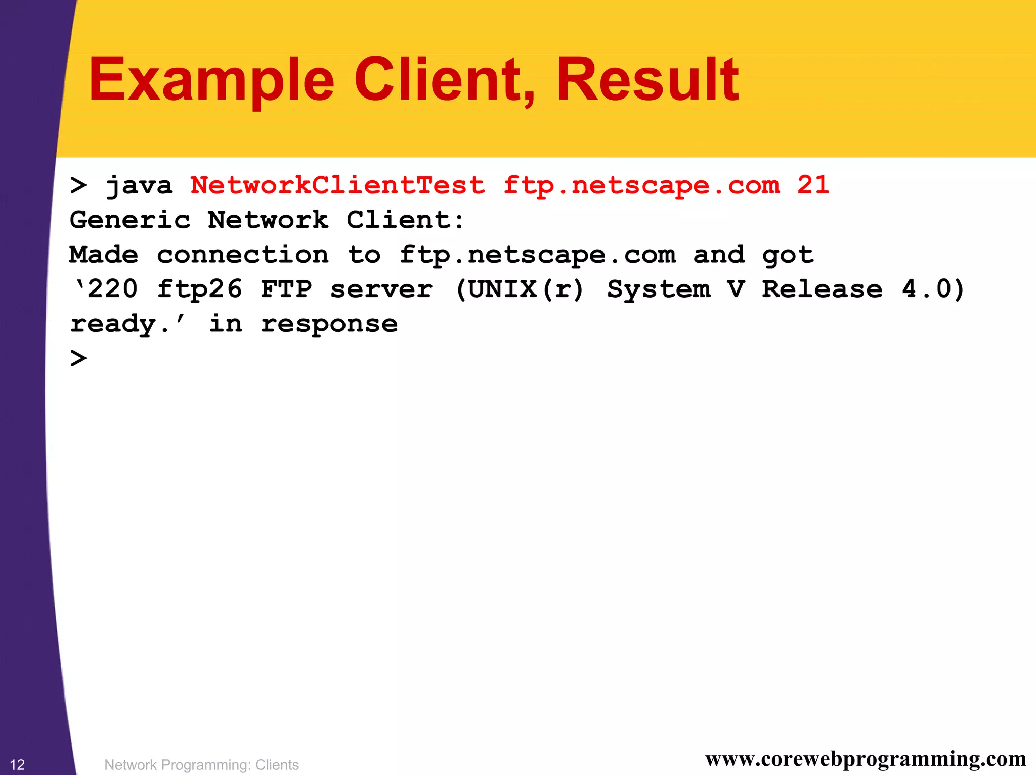 Network Programming: Clients12 www.corewebprogramming.com Example Client, Result > java NetworkClientTest ftp.netscape.com 21 Generic Network Client: Made connection to ftp.netscape.com and got ‘220 ftp26 FTP server (UNIX(r) System V Release 4.0) ready.’ in response > 