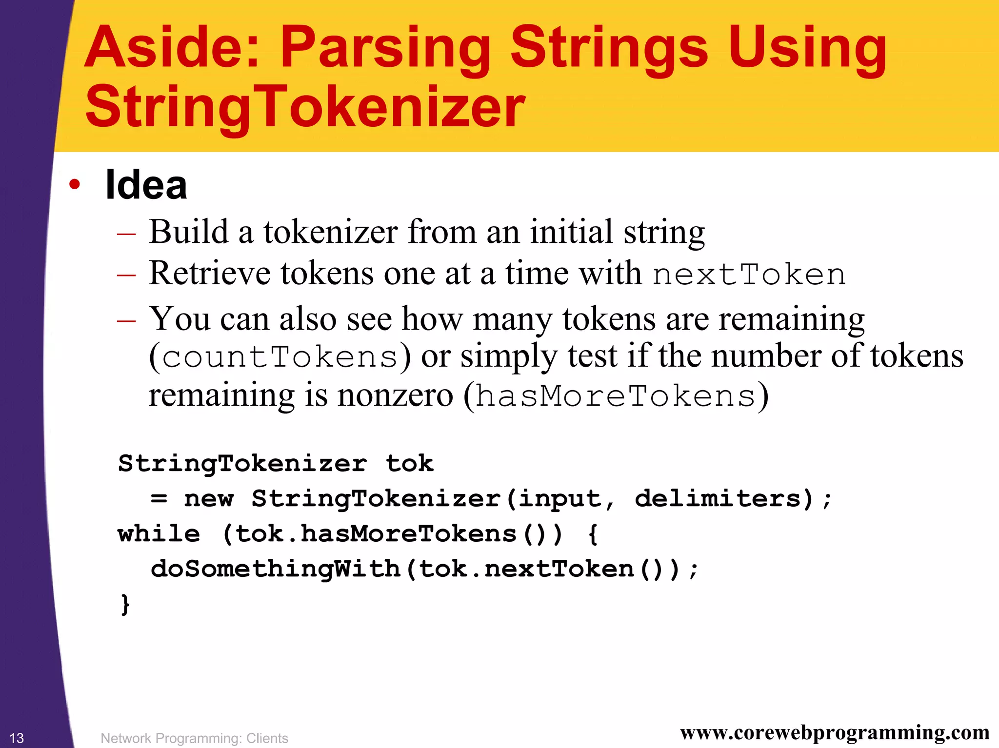 Network Programming: Clients13 www.corewebprogramming.com Aside: Parsing Strings Using StringTokenizer • Idea – Build a tokenizer from an initial string – Retrieve tokens one at a time with nextToken – You can also see how many tokens are remaining (countTokens) or simply test if the number of tokens remaining is nonzero (hasMoreTokens) StringTokenizer tok = new StringTokenizer(input, delimiters); while (tok.hasMoreTokens()) { doSomethingWith(tok.nextToken()); } 