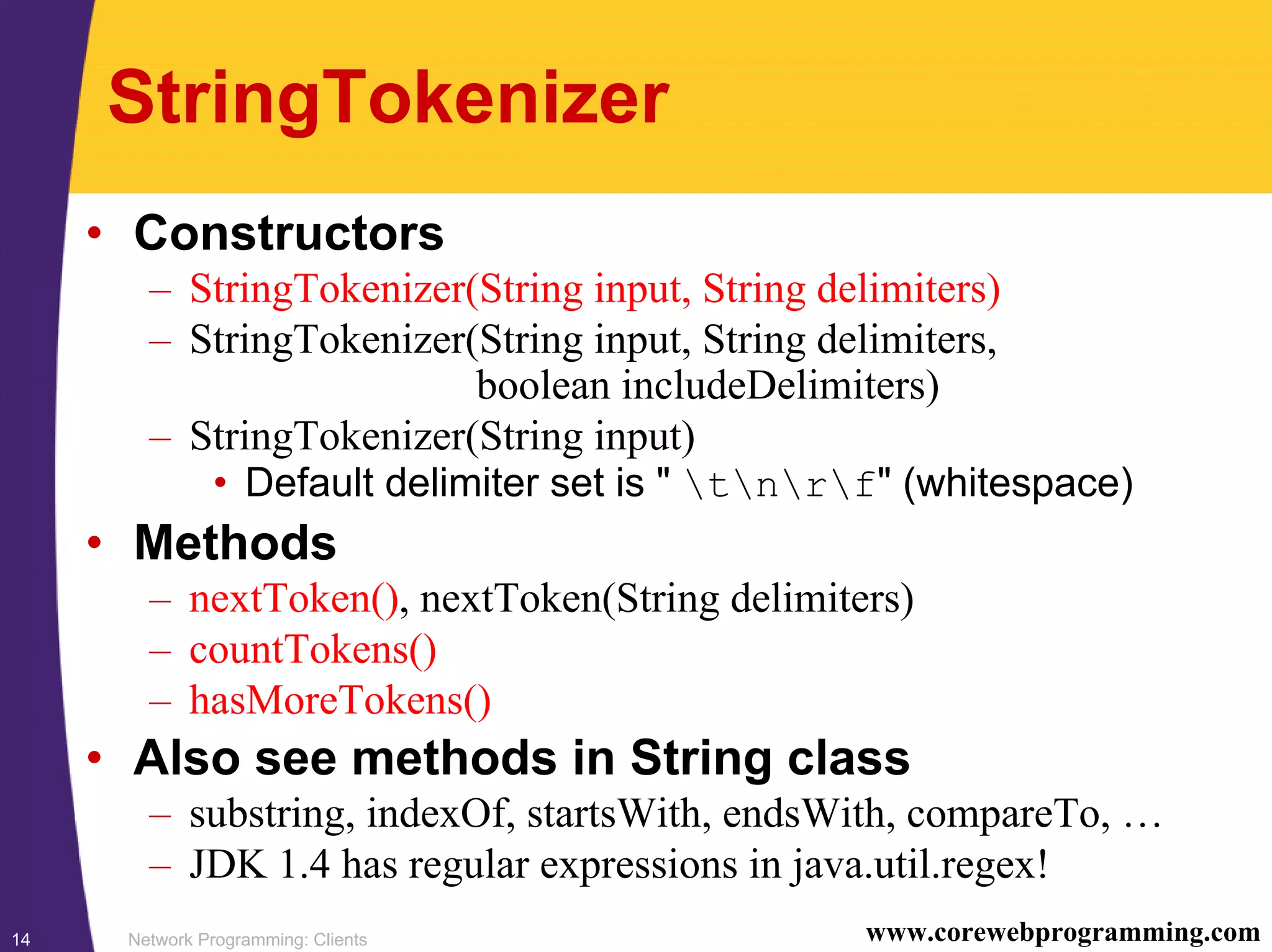 Network Programming: Clients14 www.corewebprogramming.com StringTokenizer • Constructors – StringTokenizer(String input, String delimiters) – StringTokenizer(String input, String delimiters, boolean includeDelimiters) – StringTokenizer(String input) • Default delimiter set is " tnrf" (whitespace) • Methods – nextToken(), nextToken(String delimiters) – countTokens() – hasMoreTokens() • Also see methods in String class – substring, indexOf, startsWith, endsWith, compareTo, … – JDK 1.4 has regular expressions in java.util.regex! 