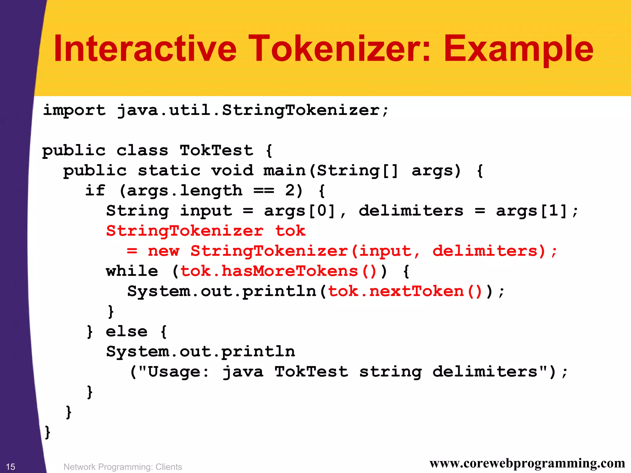 Network Programming: Clients15 www.corewebprogramming.com Interactive Tokenizer: Example import java.util.StringTokenizer; public class TokTest { public static void main(String[] args) { if (args.length == 2) { String input = args[0], delimiters = args[1]; StringTokenizer tok = new StringTokenizer(input, delimiters); while (tok.hasMoreTokens()) { System.out.println(tok.nextToken()); } } else { System.out.println ("Usage: java TokTest string delimiters"); } } } 