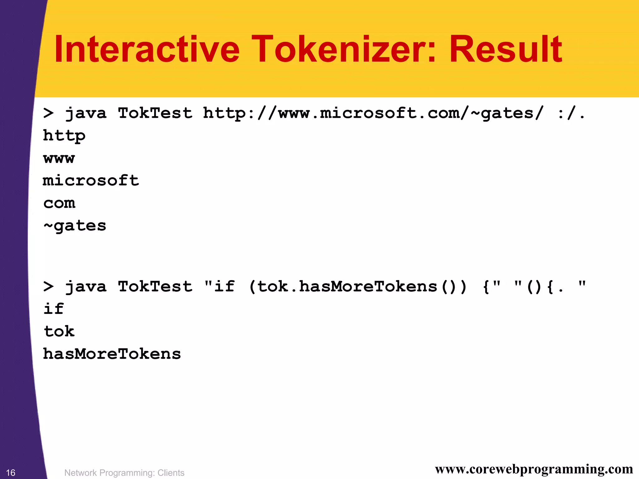 Network Programming: Clients16 www.corewebprogramming.com Interactive Tokenizer: Result > java TokTest http://www.microsoft.com/~gates/ :/. http www microsoft com ~gates > java TokTest "if (tok.hasMoreTokens()) {" "(){. " if tok hasMoreTokens 