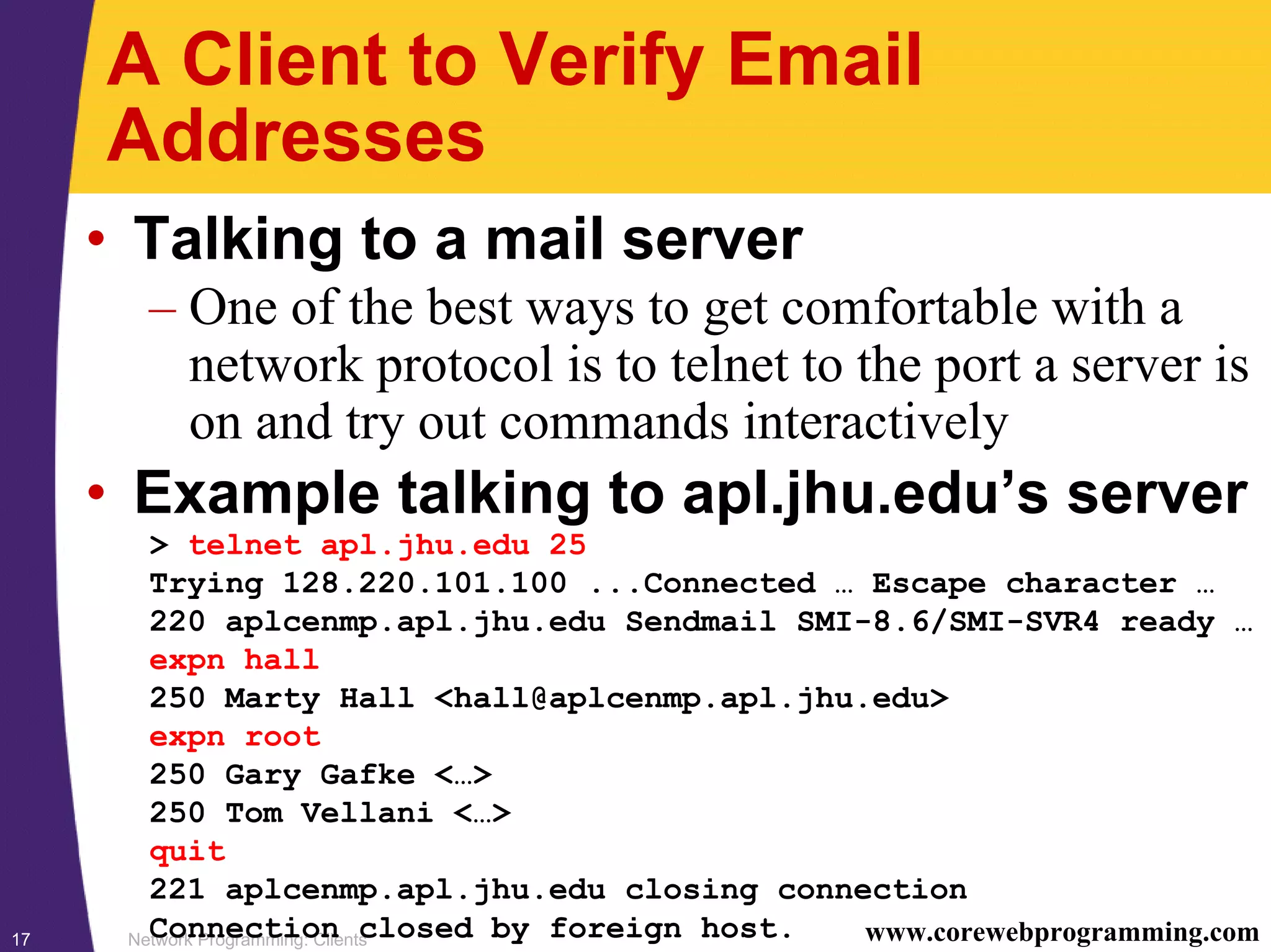 Network Programming: Clients17 www.corewebprogramming.com A Client to Verify Email Addresses • Talking to a mail server – One of the best ways to get comfortable with a network protocol is to telnet to the port a server is on and try out commands interactively • Example talking to apl.jhu.edu’s server > telnet apl.jhu.edu 25 Trying 128.220.101.100 ...Connected … Escape character … 220 aplcenmp.apl.jhu.edu Sendmail SMI-8.6/SMI-SVR4 ready … expn hall 250 Marty Hall <hall@aplcenmp.apl.jhu.edu> expn root 250 Gary Gafke <…> 250 Tom Vellani <…> quit 221 aplcenmp.apl.jhu.edu closing connection Connection closed by foreign host. 