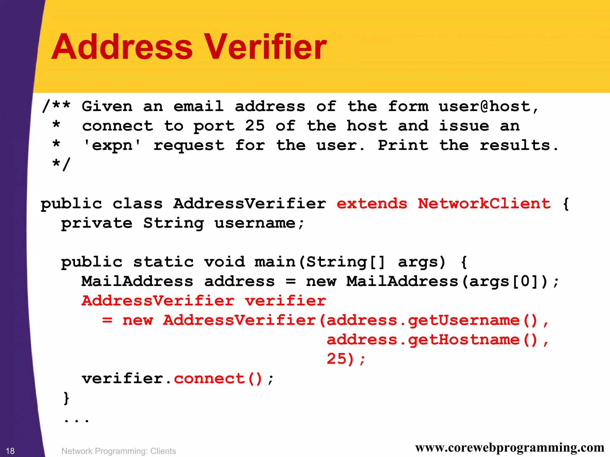 Network Programming: Clients18 www.corewebprogramming.com Address Verifier /** Given an email address of the form user@host, * connect to port 25 of the host and issue an * 'expn' request for the user. Print the results. */ public class AddressVerifier extends NetworkClient { private String username; public static void main(String[] args) { MailAddress address = new MailAddress(args[0]); AddressVerifier verifier = new AddressVerifier(address.getUsername(), address.getHostname(), 25); verifier.connect(); } ... 