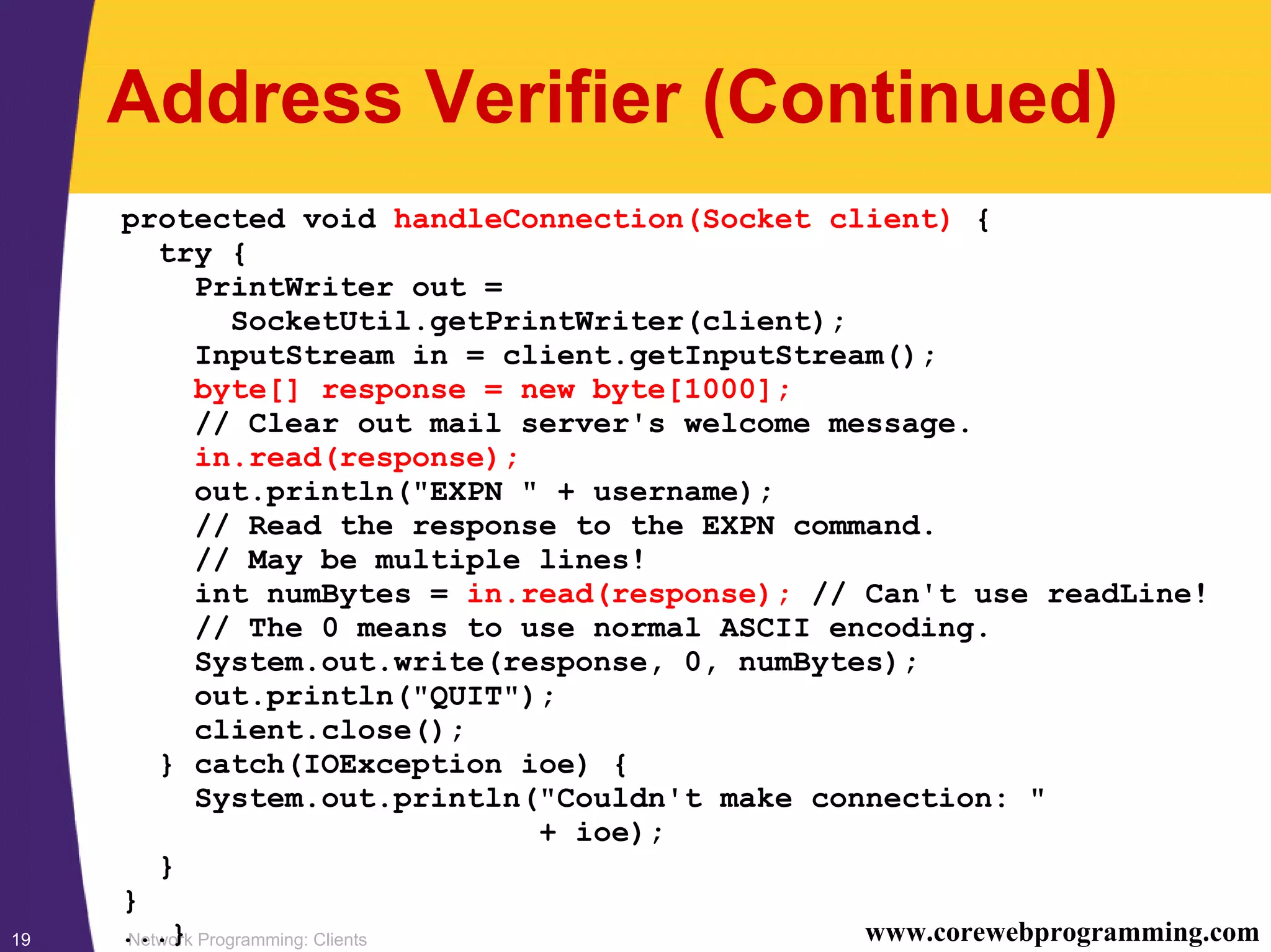 Network Programming: Clients19 www.corewebprogramming.com Address Verifier (Continued) protected void handleConnection(Socket client) { try { PrintWriter out = SocketUtil.getPrintWriter(client); InputStream in = client.getInputStream(); byte[] response = new byte[1000]; // Clear out mail server's welcome message. in.read(response); out.println("EXPN " + username); // Read the response to the EXPN command. // May be multiple lines! int numBytes = in.read(response); // Can't use readLine! // The 0 means to use normal ASCII encoding. System.out.write(response, 0, numBytes); out.println("QUIT"); client.close(); } catch(IOException ioe) { System.out.println("Couldn't make connection: " + ioe); } } ...} 
