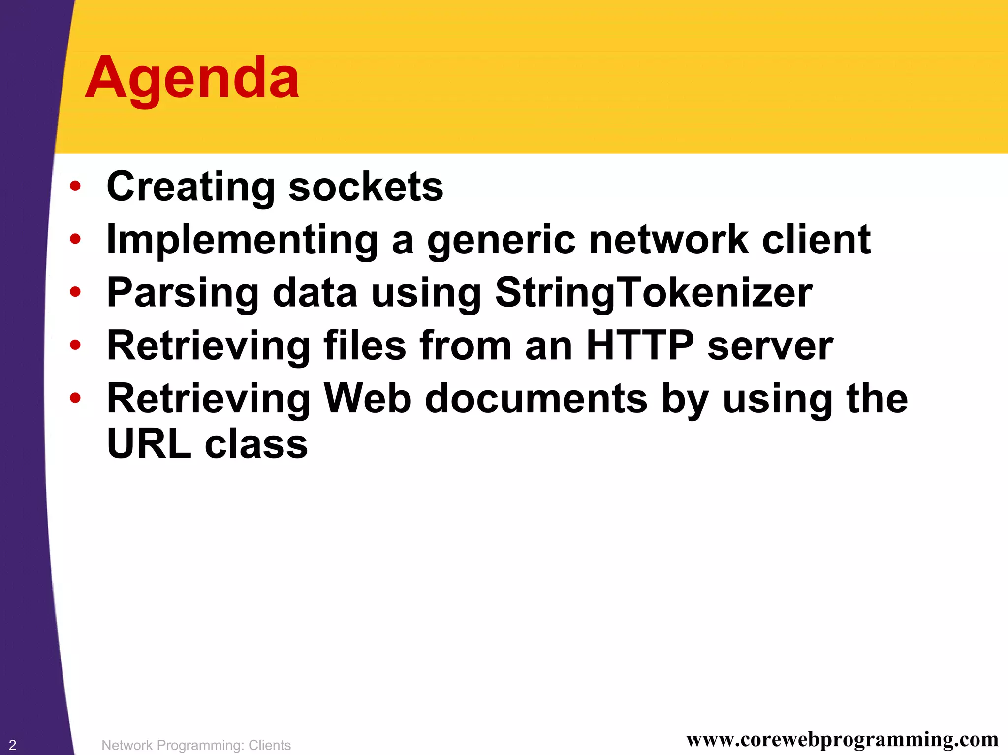 Network Programming: Clients2 www.corewebprogramming.com Agenda • Creating sockets • Implementing a generic network client • Parsing data using StringTokenizer • Retrieving files from an HTTP server • Retrieving Web documents by using the URL class 
