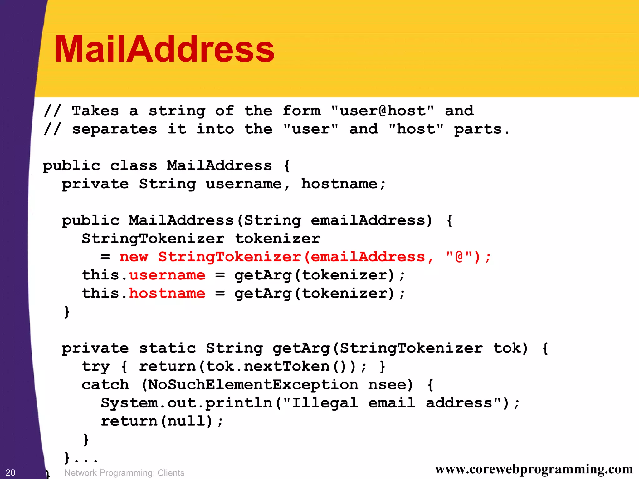 Network Programming: Clients20 www.corewebprogramming.com MailAddress // Takes a string of the form "user@host" and // separates it into the "user" and "host" parts. public class MailAddress { private String username, hostname; public MailAddress(String emailAddress) { StringTokenizer tokenizer = new StringTokenizer(emailAddress, "@"); this.username = getArg(tokenizer); this.hostname = getArg(tokenizer); } private static String getArg(StringTokenizer tok) { try { return(tok.nextToken()); } catch (NoSuchElementException nsee) { System.out.println("Illegal email address"); return(null); } }... } 