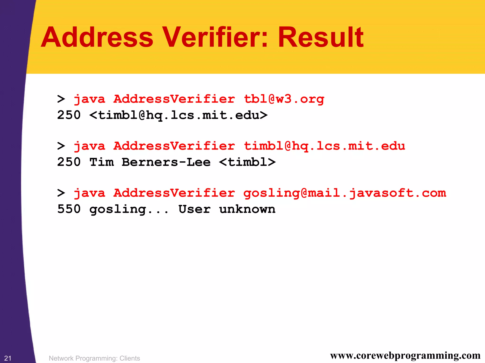 Network Programming: Clients21 www.corewebprogramming.com Address Verifier: Result > java AddressVerifier tbl@w3.org 250 <timbl@hq.lcs.mit.edu> > java AddressVerifier timbl@hq.lcs.mit.edu 250 Tim Berners-Lee <timbl> > java AddressVerifier gosling@mail.javasoft.com 550 gosling... User unknown 