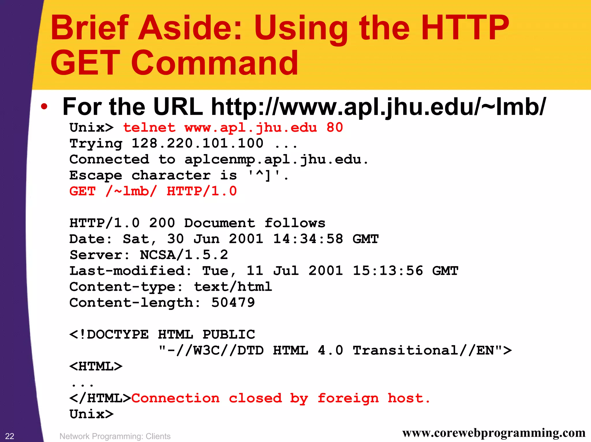 Network Programming: Clients22 www.corewebprogramming.com Brief Aside: Using the HTTP GET Command • For the URL http://www.apl.jhu.edu/~lmb/ Unix> telnet www.apl.jhu.edu 80 Trying 128.220.101.100 ... Connected to aplcenmp.apl.jhu.edu. Escape character is '^]'. GET /~lmb/ HTTP/1.0 HTTP/1.0 200 Document follows Date: Sat, 30 Jun 2001 14:34:58 GMT Server: NCSA/1.5.2 Last-modified: Tue, 11 Jul 2001 15:13:56 GMT Content-type: text/html Content-length: 50479 <!DOCTYPE HTML PUBLIC "-//W3C//DTD HTML 4.0 Transitional//EN"> <HTML> ... </HTML>Connection closed by foreign host. Unix> 