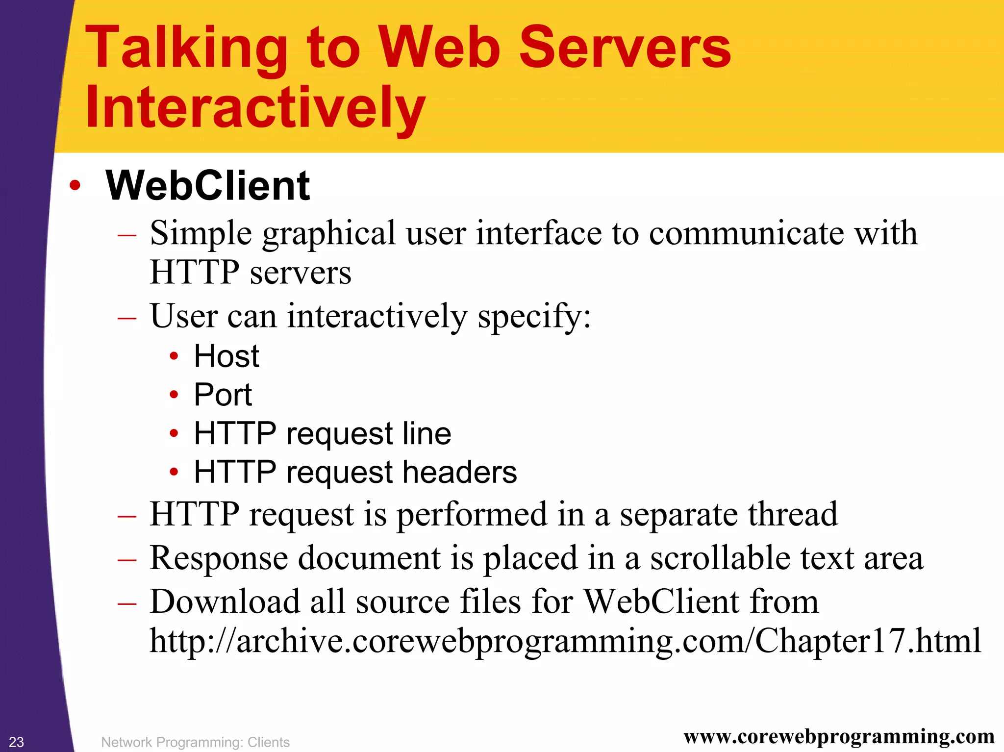 Network Programming: Clients23 www.corewebprogramming.com Talking to Web Servers Interactively • WebClient – Simple graphical user interface to communicate with HTTP servers – User can interactively specify: • Host • Port • HTTP request line • HTTP request headers – HTTP request is performed in a separate thread – Response document is placed in a scrollable text area – Download all source files for WebClient from http://archive.corewebprogramming.com/Chapter17.html 