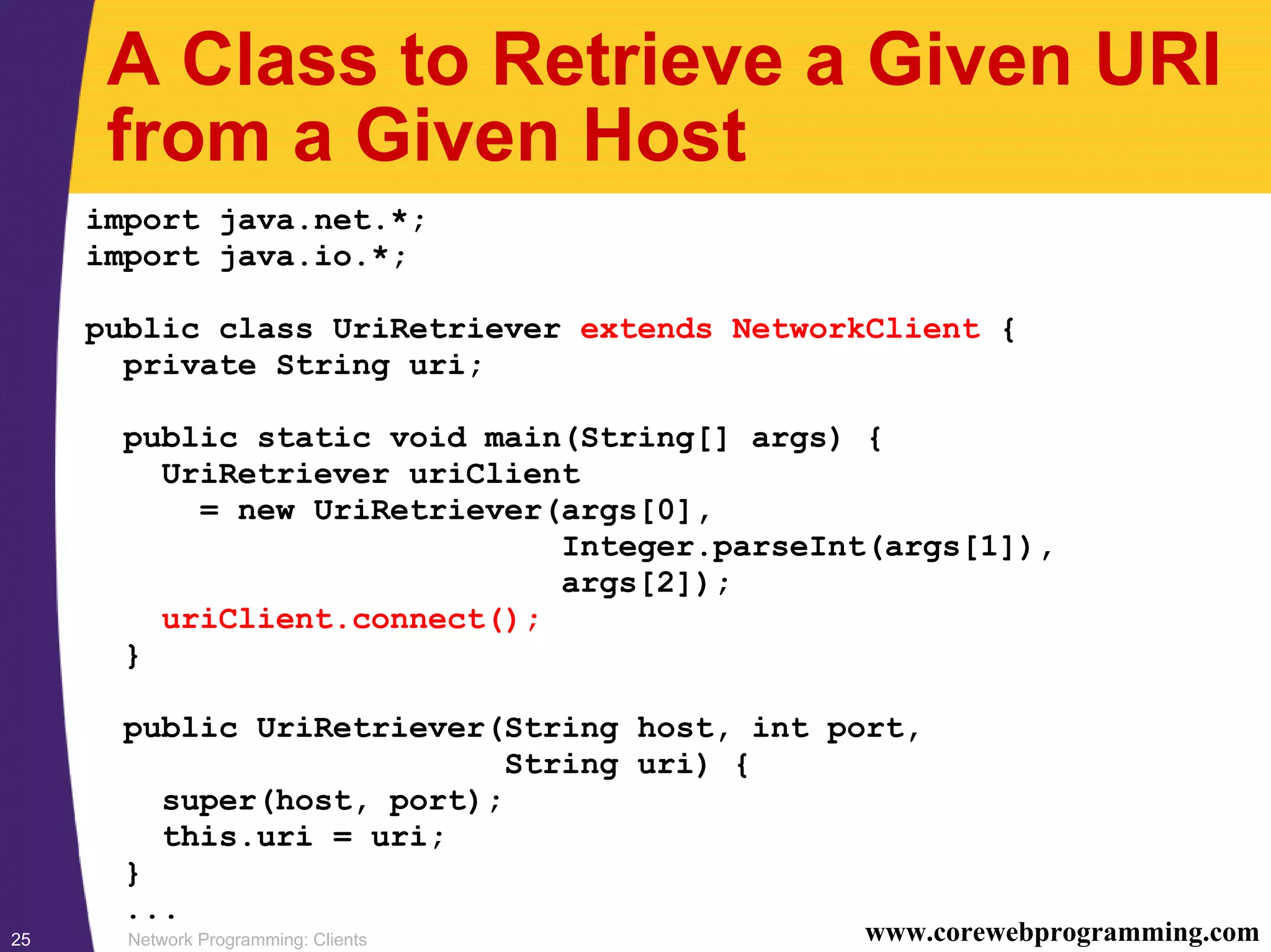 Network Programming: Clients25 www.corewebprogramming.com A Class to Retrieve a Given URI from a Given Host import java.net.*; import java.io.*; public class UriRetriever extends NetworkClient { private String uri; public static void main(String[] args) { UriRetriever uriClient = new UriRetriever(args[0], Integer.parseInt(args[1]), args[2]); uriClient.connect(); } public UriRetriever(String host, int port, String uri) { super(host, port); this.uri = uri; } ... 