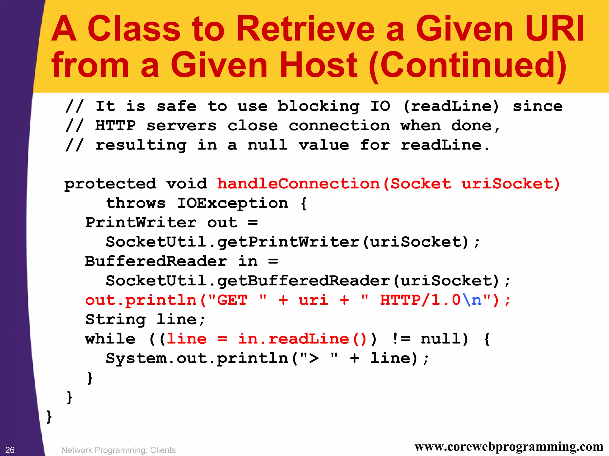 Network Programming: Clients26 www.corewebprogramming.com A Class to Retrieve a Given URI from a Given Host (Continued) // It is safe to use blocking IO (readLine) since // HTTP servers close connection when done, // resulting in a null value for readLine. protected void handleConnection(Socket uriSocket) throws IOException { PrintWriter out = SocketUtil.getPrintWriter(uriSocket); BufferedReader in = SocketUtil.getBufferedReader(uriSocket); out.println("GET " + uri + " HTTP/1.0n"); String line; while ((line = in.readLine()) != null) { System.out.println("> " + line); } } } 