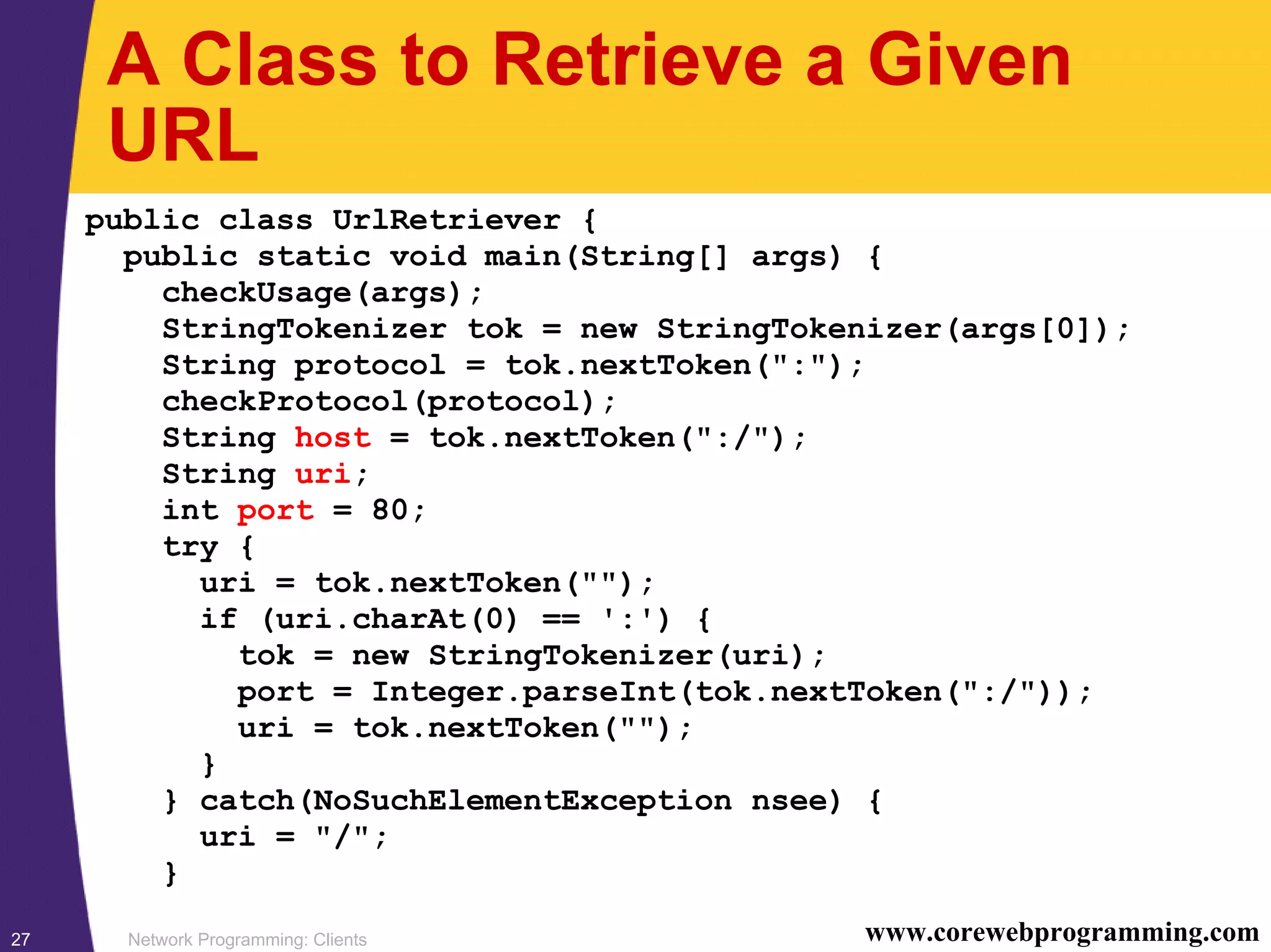 Network Programming: Clients27 www.corewebprogramming.com A Class to Retrieve a Given URL public class UrlRetriever { public static void main(String[] args) { checkUsage(args); StringTokenizer tok = new StringTokenizer(args[0]); String protocol = tok.nextToken(":"); checkProtocol(protocol); String host = tok.nextToken(":/"); String uri; int port = 80; try { uri = tok.nextToken(""); if (uri.charAt(0) == ':') { tok = new StringTokenizer(uri); port = Integer.parseInt(tok.nextToken(":/")); uri = tok.nextToken(""); } } catch(NoSuchElementException nsee) { uri = "/"; } 