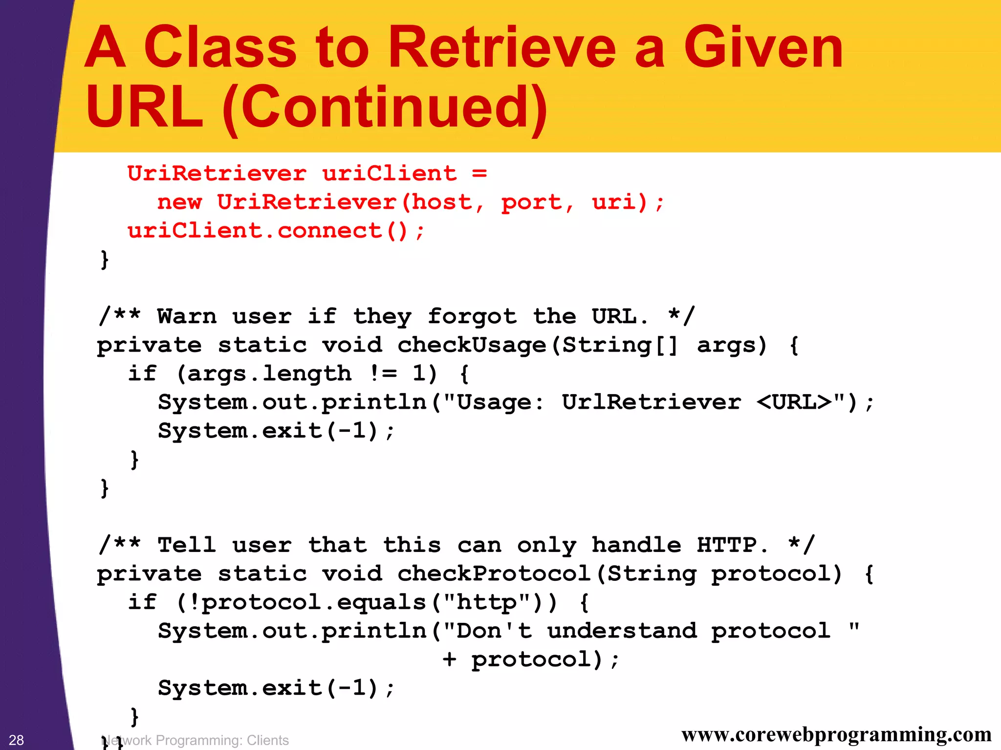 Network Programming: Clients28 www.corewebprogramming.com A Class to Retrieve a Given URL (Continued) UriRetriever uriClient = new UriRetriever(host, port, uri); uriClient.connect(); } /** Warn user if they forgot the URL. */ private static void checkUsage(String[] args) { if (args.length != 1) { System.out.println("Usage: UrlRetriever <URL>"); System.exit(-1); } } /** Tell user that this can only handle HTTP. */ private static void checkProtocol(String protocol) { if (!protocol.equals("http")) { System.out.println("Don't understand protocol " + protocol); System.exit(-1); } }} 