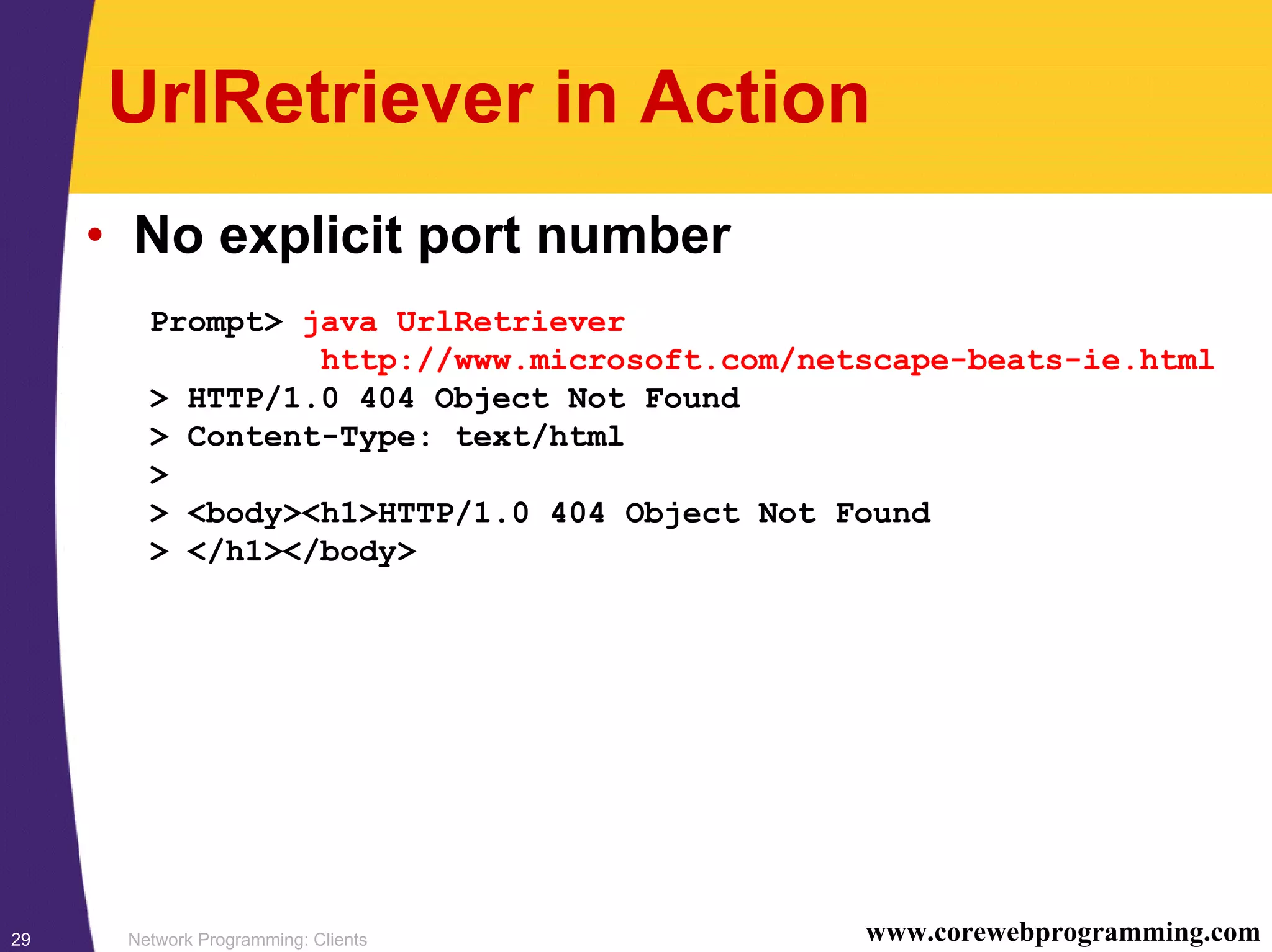Network Programming: Clients29 www.corewebprogramming.com UrlRetriever in Action • No explicit port number Prompt> java UrlRetriever http://www.microsoft.com/netscape-beats-ie.html > HTTP/1.0 404 Object Not Found > Content-Type: text/html > > <body><h1>HTTP/1.0 404 Object Not Found > </h1></body> 