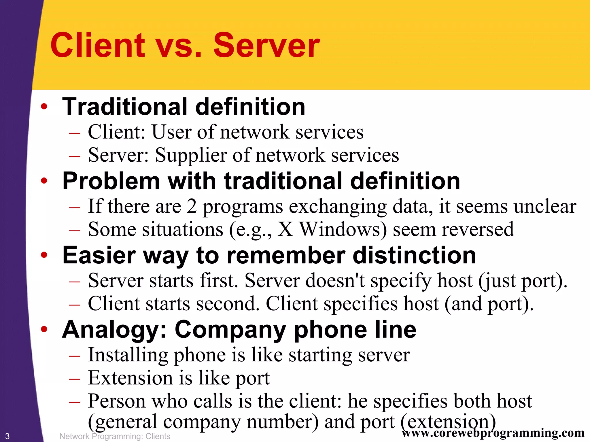 Network Programming: Clients3 www.corewebprogramming.com Client vs. Server • Traditional definition – Client: User of network services – Server: Supplier of network services • Problem with traditional definition – If there are 2 programs exchanging data, it seems unclear – Some situations (e.g., X Windows) seem reversed • Easier way to remember distinction – Server starts first. Server doesn't specify host (just port). – Client starts second. Client specifies host (and port). • Analogy: Company phone line – Installing phone is like starting server – Extension is like port – Person who calls is the client: he specifies both host (general company number) and port (extension) 