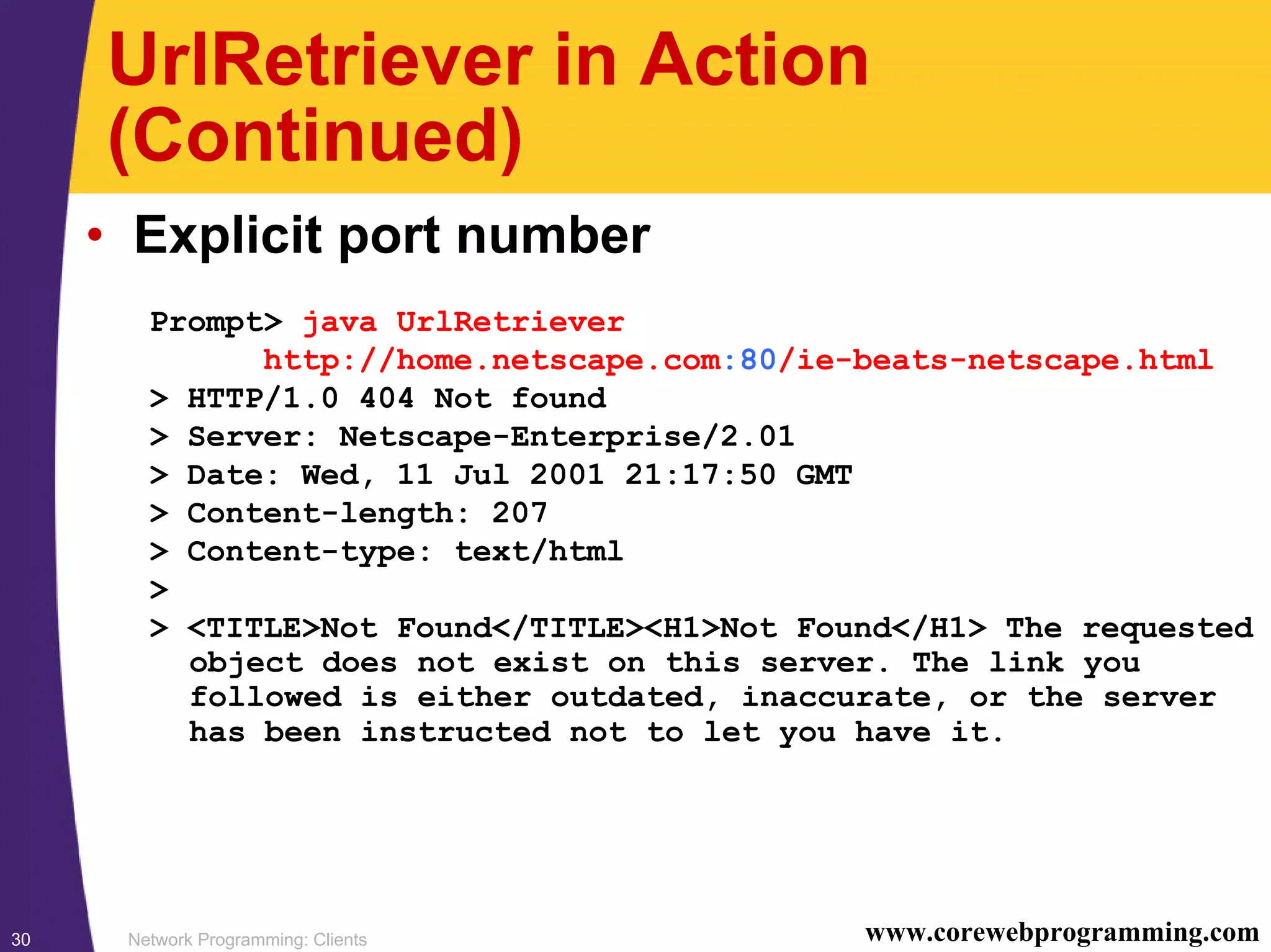 Network Programming: Clients30 www.corewebprogramming.com UrlRetriever in Action (Continued) • Explicit port number Prompt> java UrlRetriever http://home.netscape.com:80/ie-beats-netscape.html > HTTP/1.0 404 Not found > Server: Netscape-Enterprise/2.01 > Date: Wed, 11 Jul 2001 21:17:50 GMT > Content-length: 207 > Content-type: text/html > > <TITLE>Not Found</TITLE><H1>Not Found</H1> The requested object does not exist on this server. The link you followed is either outdated, inaccurate, or the server has been instructed not to let you have it. 