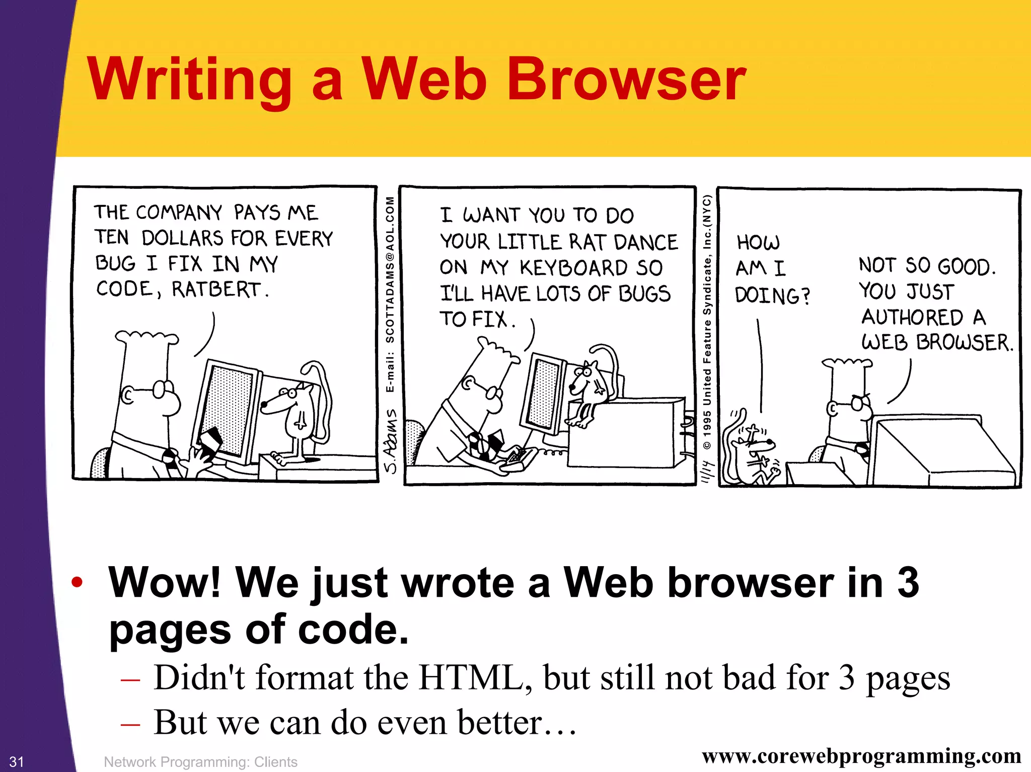 Network Programming: Clients31 www.corewebprogramming.com Writing a Web Browser • Wow! We just wrote a Web browser in 3 pages of code. – Didn't format the HTML, but still not bad for 3 pages – But we can do even better… 