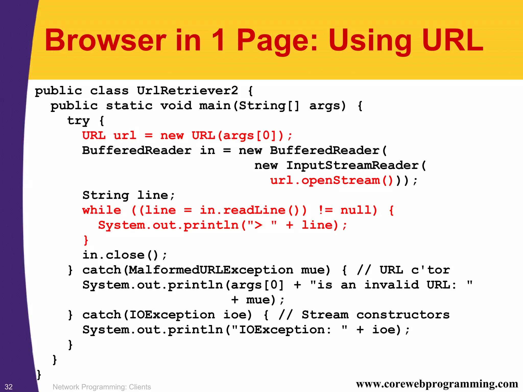 Network Programming: Clients32 www.corewebprogramming.com Browser in 1 Page: Using URL public class UrlRetriever2 { public static void main(String[] args) { try { URL url = new URL(args[0]); BufferedReader in = new BufferedReader( new InputStreamReader( url.openStream())); String line; while ((line = in.readLine()) != null) { System.out.println("> " + line); } in.close(); } catch(MalformedURLException mue) { // URL c'tor System.out.println(args[0] + "is an invalid URL: " + mue); } catch(IOException ioe) { // Stream constructors System.out.println("IOException: " + ioe); } } } 