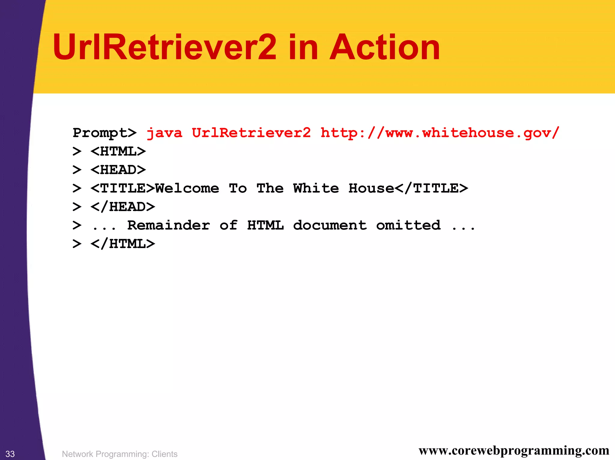 Network Programming: Clients33 www.corewebprogramming.com UrlRetriever2 in Action Prompt> java UrlRetriever2 http://www.whitehouse.gov/ > <HTML> > <HEAD> > <TITLE>Welcome To The White House</TITLE> > </HEAD> > ... Remainder of HTML document omitted ... > </HTML> 