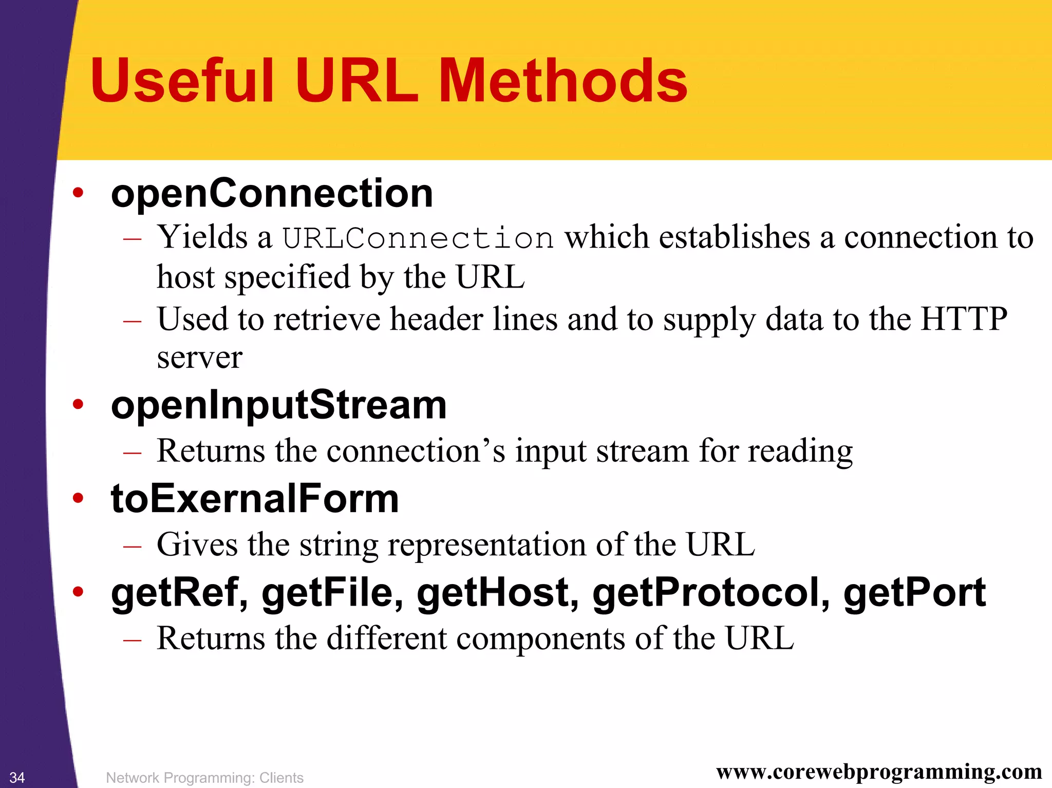 Network Programming: Clients34 www.corewebprogramming.com Useful URL Methods • openConnection – Yields a URLConnection which establishes a connection to host specified by the URL – Used to retrieve header lines and to supply data to the HTTP server • openInputStream – Returns the connection’s input stream for reading • toExernalForm – Gives the string representation of the URL • getRef, getFile, getHost, getProtocol, getPort – Returns the different components of the URL 