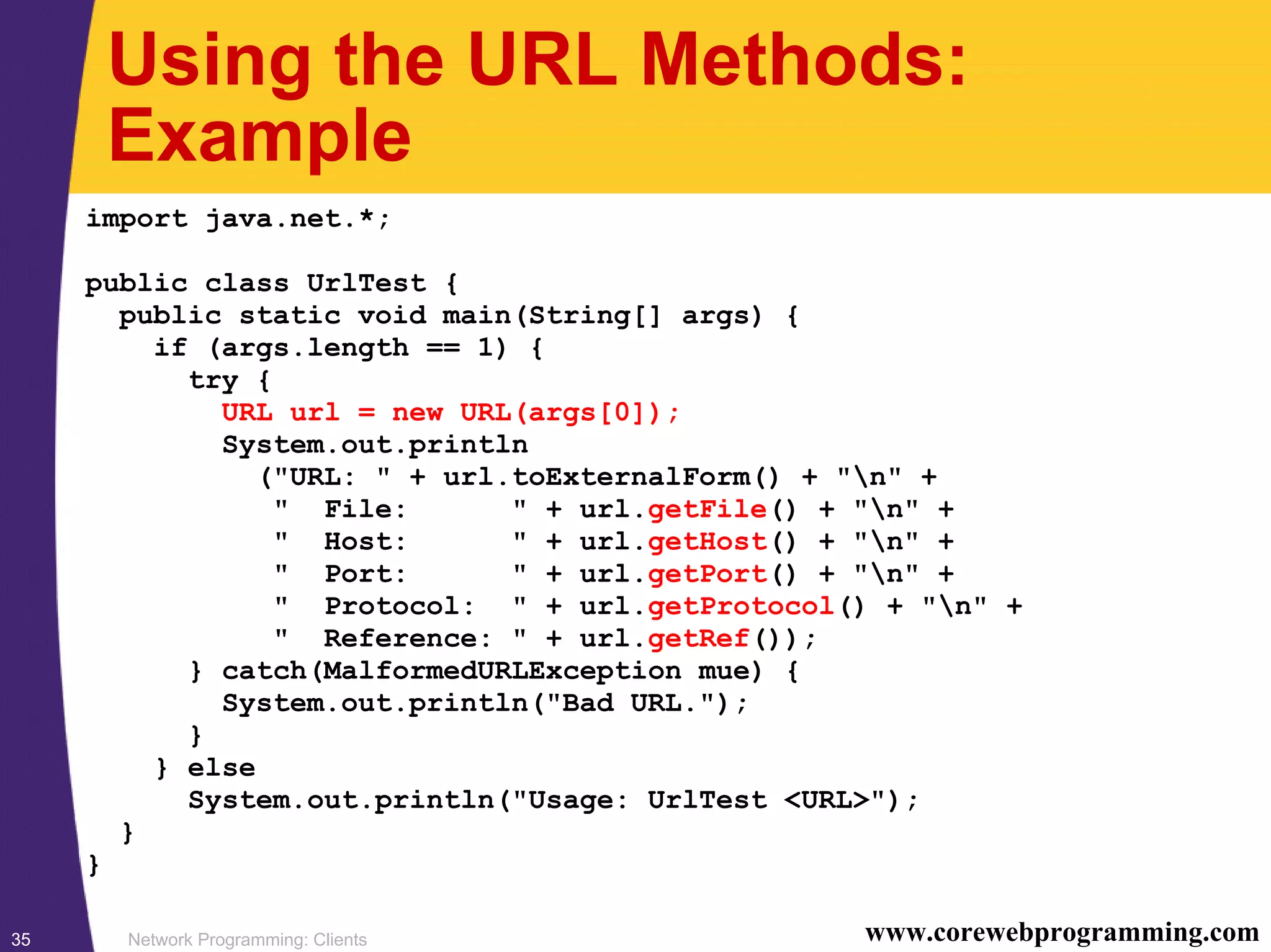 Network Programming: Clients35 www.corewebprogramming.com Using the URL Methods: Example import java.net.*; public class UrlTest { public static void main(String[] args) { if (args.length == 1) { try { URL url = new URL(args[0]); System.out.println ("URL: " + url.toExternalForm() + "n" + " File: " + url.getFile() + "n" + " Host: " + url.getHost() + "n" + " Port: " + url.getPort() + "n" + " Protocol: " + url.getProtocol() + "n" + " Reference: " + url.getRef()); } catch(MalformedURLException mue) { System.out.println("Bad URL."); } } else System.out.println("Usage: UrlTest <URL>"); } } 