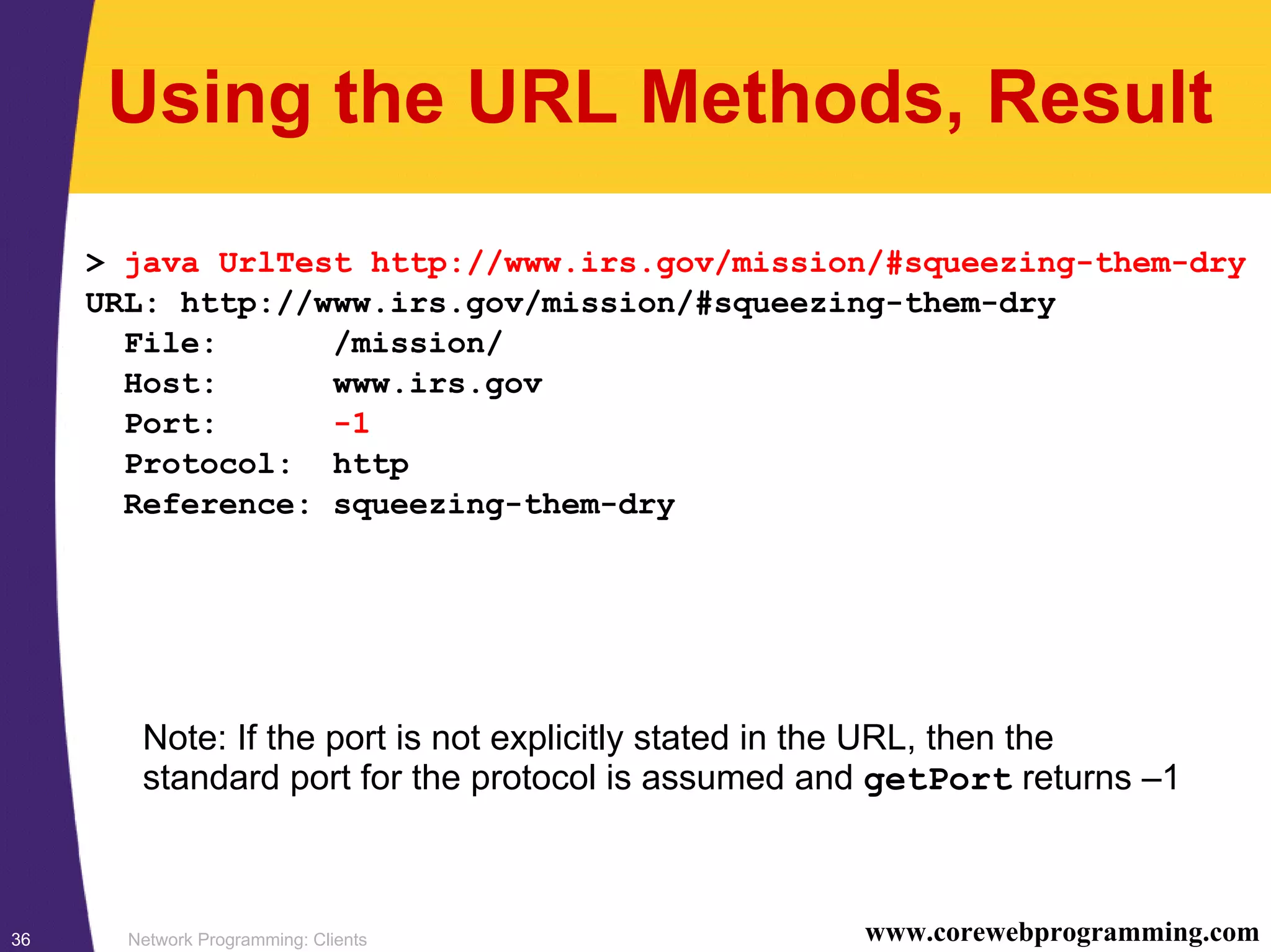 Network Programming: Clients36 www.corewebprogramming.com Using the URL Methods, Result > java UrlTest http://www.irs.gov/mission/#squeezing-them-dry URL: http://www.irs.gov/mission/#squeezing-them-dry File: /mission/ Host: www.irs.gov Port: -1 Protocol: http Reference: squeezing-them-dry Note: If the port is not explicitly stated in the URL, then the standard port for the protocol is assumed and getPort returns –1 