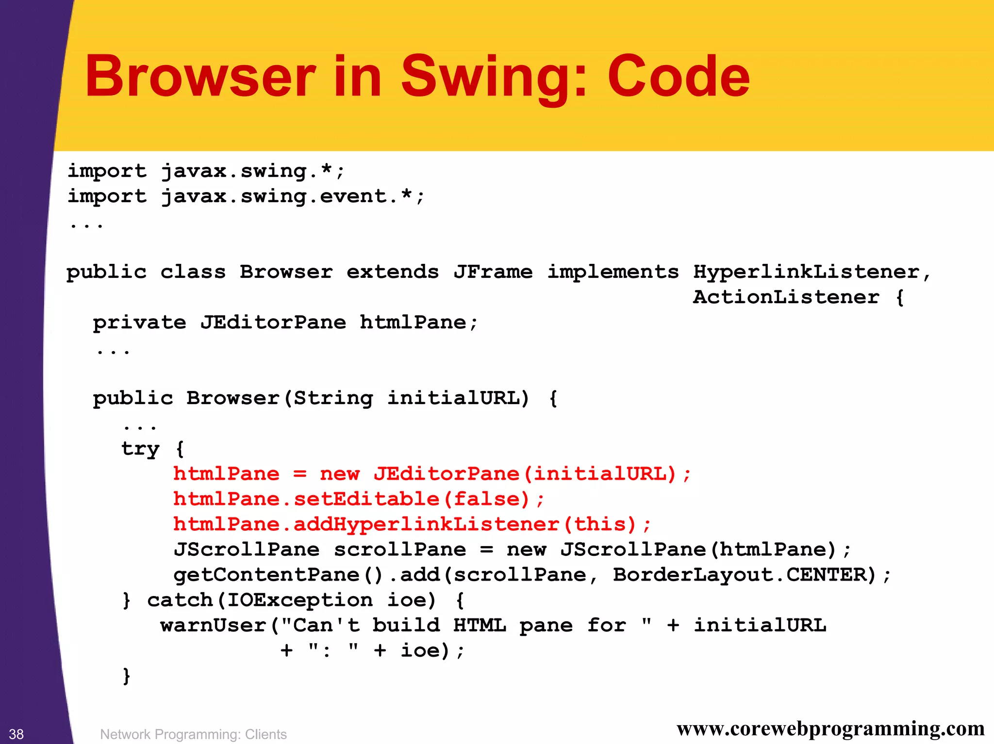 Network Programming: Clients38 www.corewebprogramming.com Browser in Swing: Code import javax.swing.*; import javax.swing.event.*; ... public class Browser extends JFrame implements HyperlinkListener, ActionListener { private JEditorPane htmlPane; ... public Browser(String initialURL) { ... try { htmlPane = new JEditorPane(initialURL); htmlPane.setEditable(false); htmlPane.addHyperlinkListener(this); JScrollPane scrollPane = new JScrollPane(htmlPane); getContentPane().add(scrollPane, BorderLayout.CENTER); } catch(IOException ioe) { warnUser("Can't build HTML pane for " + initialURL + ": " + ioe); } 