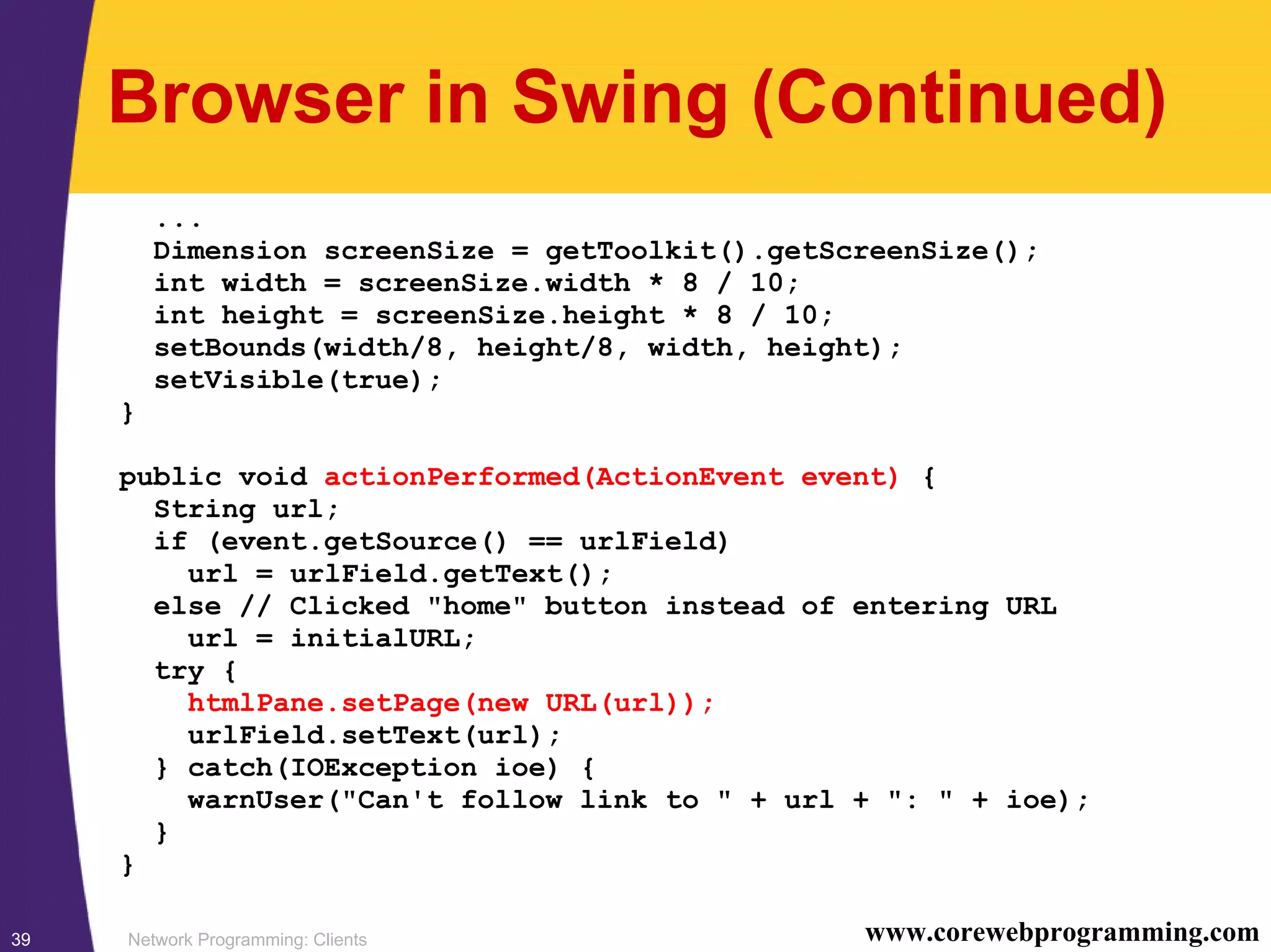 Network Programming: Clients39 www.corewebprogramming.com Browser in Swing (Continued) ... Dimension screenSize = getToolkit().getScreenSize(); int width = screenSize.width * 8 / 10; int height = screenSize.height * 8 / 10; setBounds(width/8, height/8, width, height); setVisible(true); } public void actionPerformed(ActionEvent event) { String url; if (event.getSource() == urlField) url = urlField.getText(); else // Clicked "home" button instead of entering URL url = initialURL; try { htmlPane.setPage(new URL(url)); urlField.setText(url); } catch(IOException ioe) { warnUser("Can't follow link to " + url + ": " + ioe); } } 