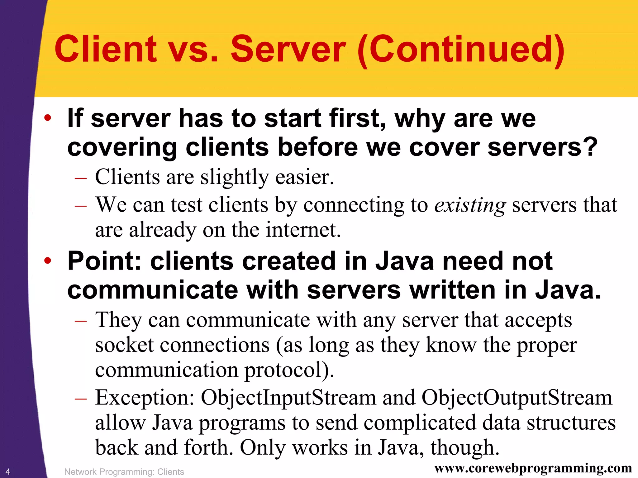 Network Programming: Clients4 www.corewebprogramming.com Client vs. Server (Continued) • If server has to start first, why are we covering clients before we cover servers? – Clients are slightly easier. – We can test clients by connecting to existing servers that are already on the internet. • Point: clients created in Java need not communicate with servers written in Java. – They can communicate with any server that accepts socket connections (as long as they know the proper communication protocol). – Exception: ObjectInputStream and ObjectOutputStream allow Java programs to send complicated data structures back and forth. Only works in Java, though. 