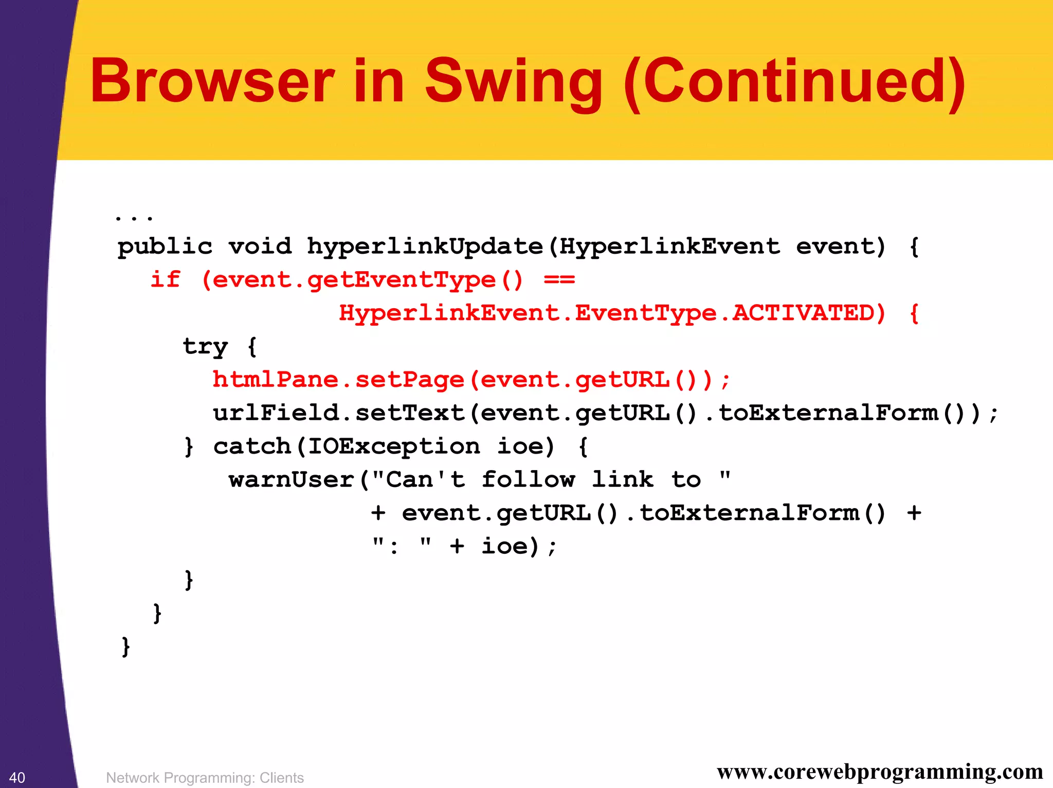 Network Programming: Clients40 www.corewebprogramming.com Browser in Swing (Continued) ... public void hyperlinkUpdate(HyperlinkEvent event) { if (event.getEventType() == HyperlinkEvent.EventType.ACTIVATED) { try { htmlPane.setPage(event.getURL()); urlField.setText(event.getURL().toExternalForm()); } catch(IOException ioe) { warnUser("Can't follow link to " + event.getURL().toExternalForm() + ": " + ioe); } } } 