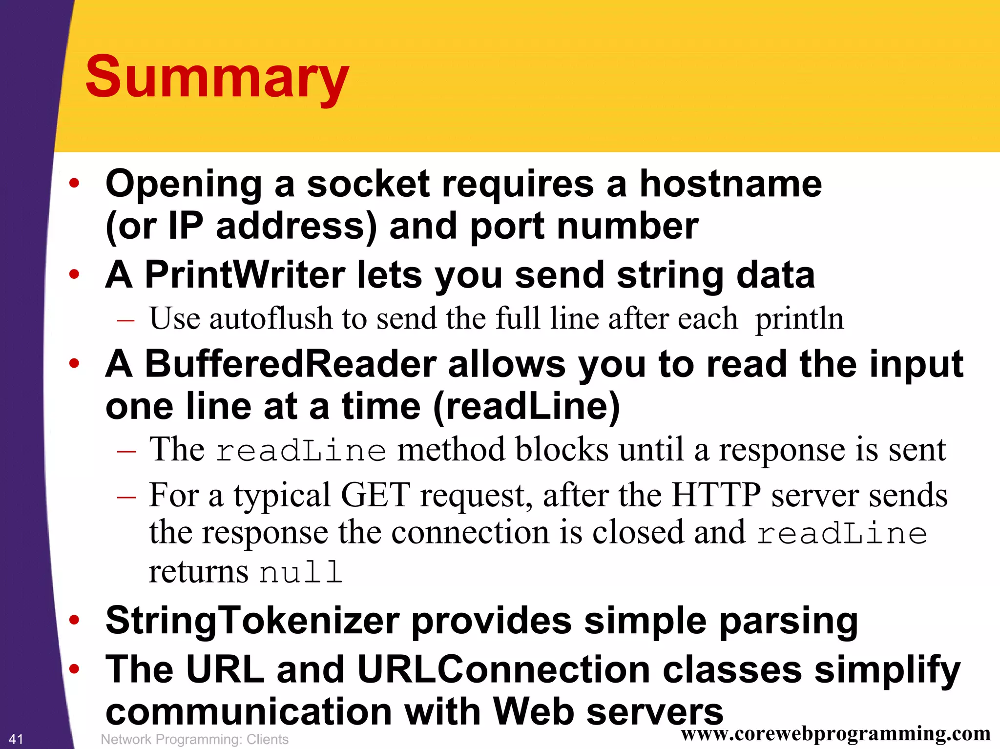 Network Programming: Clients41 www.corewebprogramming.com Summary • Opening a socket requires a hostname (or IP address) and port number • A PrintWriter lets you send string data – Use autoflush to send the full line after each println • A BufferedReader allows you to read the input one line at a time (readLine) – The readLine method blocks until a response is sent – For a typical GET request, after the HTTP server sends the response the connection is closed and readLine returns null • StringTokenizer provides simple parsing • The URL and URLConnection classes simplify communication with Web servers 