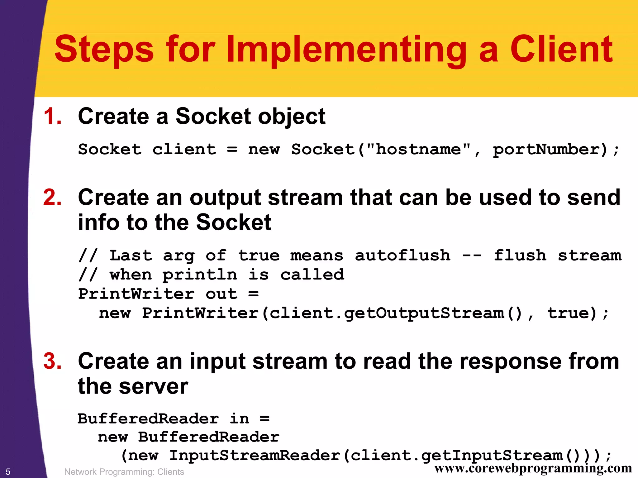 Network Programming: Clients5 www.corewebprogramming.com Steps for Implementing a Client 1. Create a Socket object Socket client = new Socket("hostname", portNumber); 2. Create an output stream that can be used to send info to the Socket // Last arg of true means autoflush -- flush stream // when println is called PrintWriter out = new PrintWriter(client.getOutputStream(), true); 3. Create an input stream to read the response from the server BufferedReader in = new BufferedReader (new InputStreamReader(client.getInputStream())); 