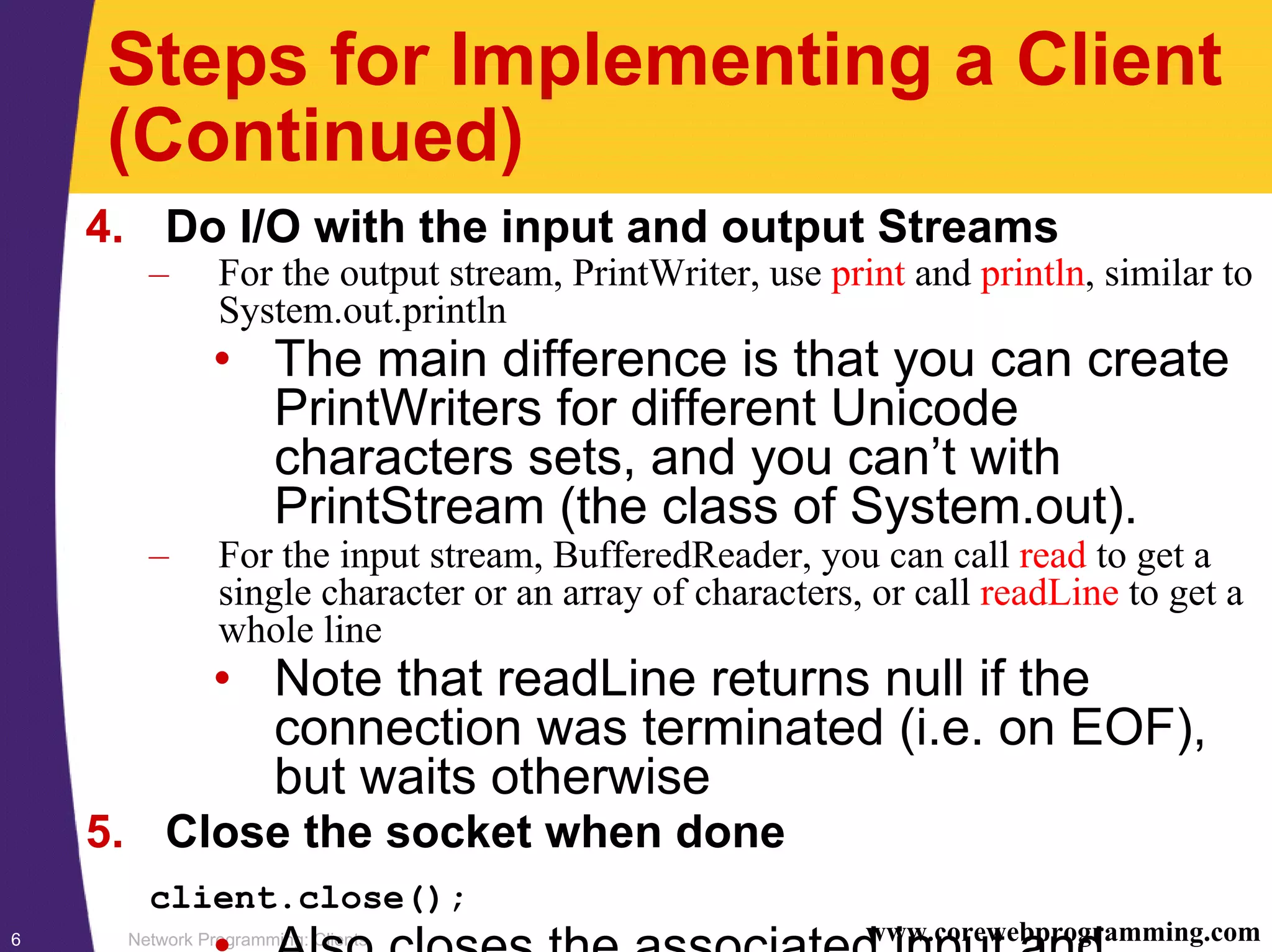 Network Programming: Clients6 www.corewebprogramming.com Steps for Implementing a Client (Continued) 4. Do I/O with the input and output Streams – For the output stream, PrintWriter, use print and println, similar to System.out.println • The main difference is that you can create PrintWriters for different Unicode characters sets, and you can’t with PrintStream (the class of System.out). – For the input stream, BufferedReader, you can call read to get a single character or an array of characters, or call readLine to get a whole line • Note that readLine returns null if the connection was terminated (i.e. on EOF), but waits otherwise 5. Close the socket when done client.close(); • Also closes the associated input and 