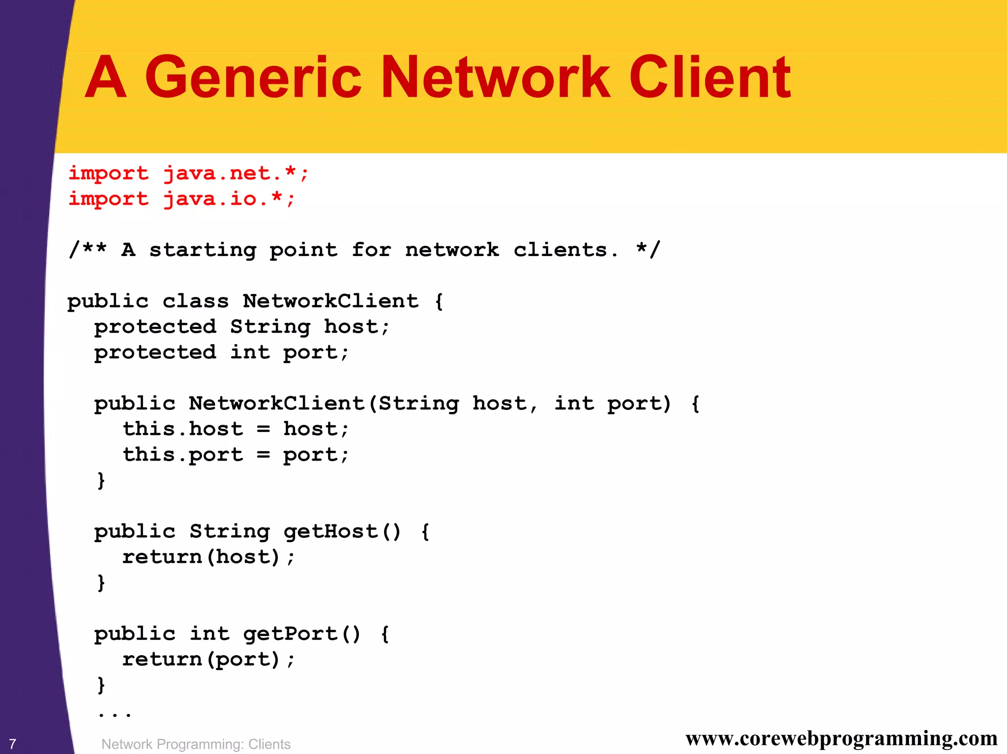 Network Programming: Clients7 www.corewebprogramming.com A Generic Network Client import java.net.*; import java.io.*; /** A starting point for network clients. */ public class NetworkClient { protected String host; protected int port; public NetworkClient(String host, int port) { this.host = host; this.port = port; } public String getHost() { return(host); } public int getPort() { return(port); } ... 