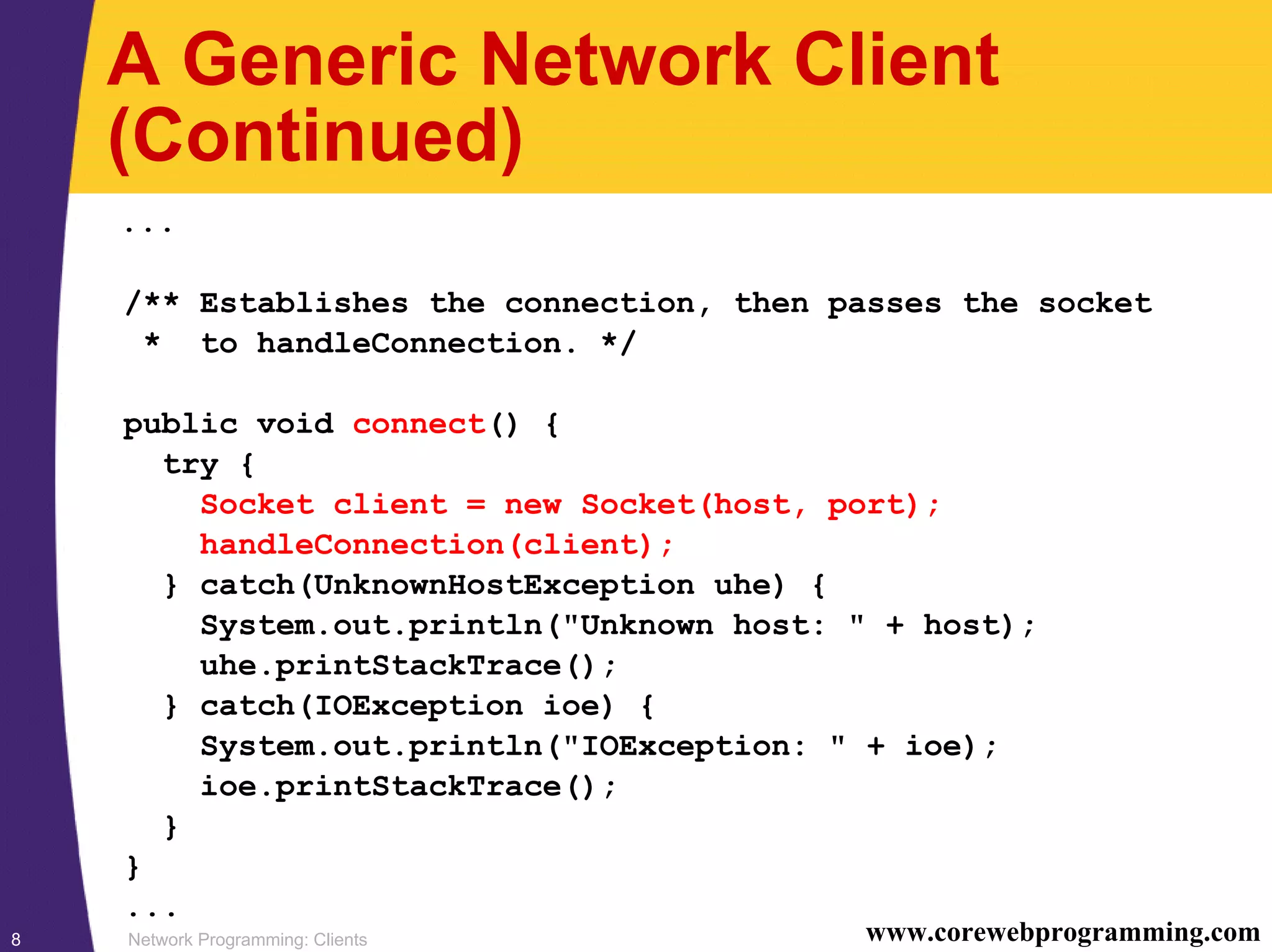 Network Programming: Clients8 www.corewebprogramming.com A Generic Network Client (Continued) ... /** Establishes the connection, then passes the socket * to handleConnection. */ public void connect() { try { Socket client = new Socket(host, port); handleConnection(client); } catch(UnknownHostException uhe) { System.out.println("Unknown host: " + host); uhe.printStackTrace(); } catch(IOException ioe) { System.out.println("IOException: " + ioe); ioe.printStackTrace(); } } ... 