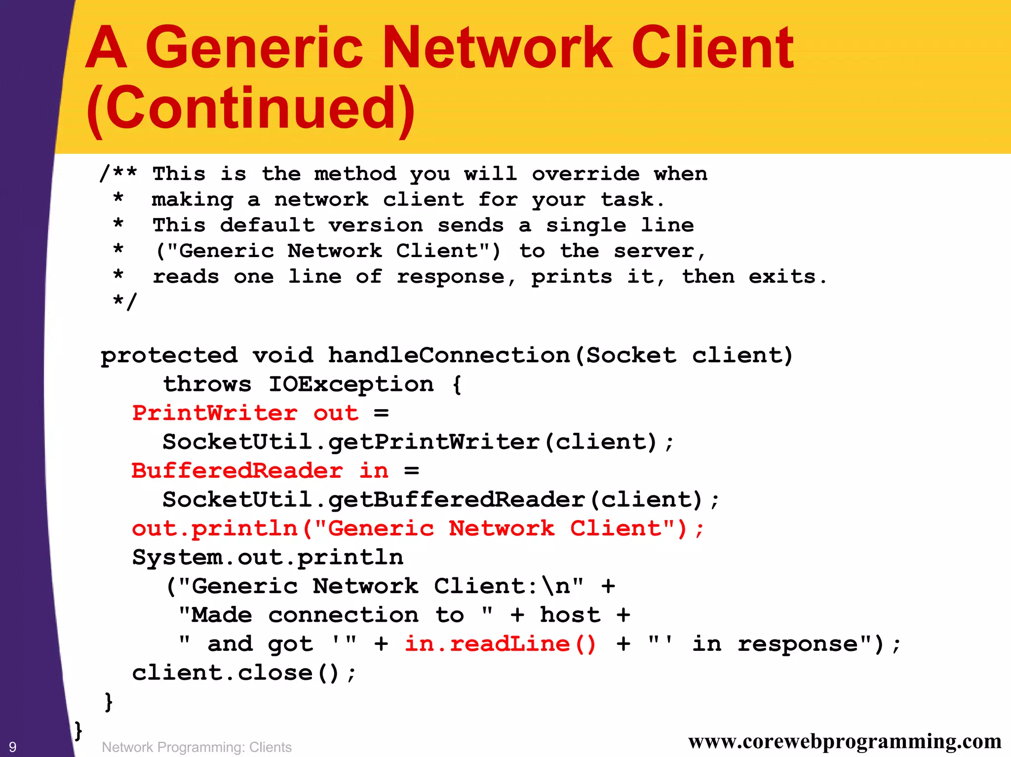 Network Programming: Clients9 www.corewebprogramming.com A Generic Network Client (Continued) /** This is the method you will override when * making a network client for your task. * This default version sends a single line * ("Generic Network Client") to the server, * reads one line of response, prints it, then exits. */ protected void handleConnection(Socket client) throws IOException { PrintWriter out = SocketUtil.getPrintWriter(client); BufferedReader in = SocketUtil.getBufferedReader(client); out.println("Generic Network Client"); System.out.println ("Generic Network Client:n" + "Made connection to " + host + " and got '" + in.readLine() + "' in response"); client.close(); } } 