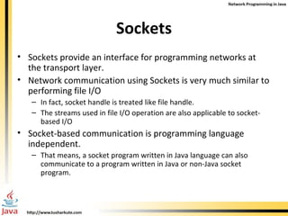 Sockets Sockets provide an interface for programming networks at the transport layer. Network communication using Sockets is very much similar to performing file I/O In fact, socket handle is treated like file handle. The streams used in file I/O operation are also applicable to socket-based I/O Socket-based communication is programming language independent. That means, a socket program written in Java language can also communicate to a program written in Java or non-Java socket program. 