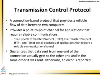 Transmission Control Protocol A connection-based protocol that provides a reliable flow of data between two computers.  Provides a point-to-point channel for applications that require reliable communications.  The Hypertext Transfer Protocol (HTTP), File Transfer Protocol (FTP), and Telnet are all examples of applications that require a reliable communication channel  Guarantees that data sent from one end of the connection actually gets to the other end and in the same order it was sent. Otherwise, an error is reported.  