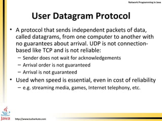 User Datagram Protocol A protocol that sends independent packets of data, called datagrams, from one computer to another with no guarantees about arrival. UDP is not connection-based like TCP and is not reliable: Sender does not wait for acknowledgements  Arrival order is not guaranteed Arrival is not guaranteed Used when speed is essential, even in cost of reliability e.g. streaming media, games, Internet telephony, etc. 