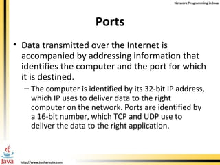 Ports Data transmitted over the Internet is accompanied by addressing information that identifies the computer and the port for which it is destined.  The computer is identified by its 32-bit IP address, which IP uses to deliver data to the right computer on the network. Ports are identified by a 16-bit number, which TCP and UDP use to deliver the data to the right application.  