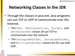 Networking Classes in the JDK Through the classes in java.net, Java programs can use TCP or UDP to communicate over the Internet. The  URL, URLConnection, Socket,  and  ServerSocket  classes all use TCP to communicate over the network. The  DatagramPacket, DatagramSocket , and  MulticastSocket  classes are for use with UDP.  
