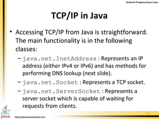 TCP/IP in Java Accessing TCP/IP from Java is straightforward. The main functionality is in the following classes: java.net.InetAddress  : Represents an IP address (either IPv4 or IPv6) and has methods for performing DNS lookup (next slide). java.net.Socket  : Represents a TCP socket. java.net.ServerSocket  : Represents a server socket which is capable of waiting for requests from clients. 
