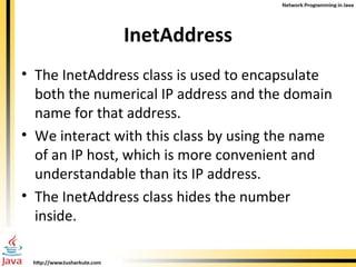 InetAddress The InetAddress class is used to encapsulate both the numerical IP address and the domain name for that address.  We interact with this class by using the name of an IP host, which is more convenient and understandable than its IP address.  The InetAddress class hides the number inside. 