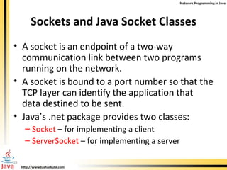 Sockets and Java Socket Classes A socket is an endpoint of a two-way communication link between two programs running on the network.  A socket is bound to a port number so that the TCP layer can identify the application that data destined to be sent. Java’s .net package provides two classes: Socket  – for implementing a client ServerSocket  – for implementing a server 
