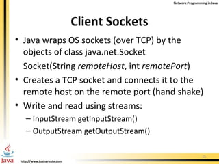 Client Sockets Java wraps OS sockets (over TCP) by the objects of class  java.net.Socket Socket(String  remoteHost , int  remotePort )   Creates a TCP socket and connects it to the remote host on the remote port (hand shake) Write and read using streams: InputStream getInputStream() OutputStream getOutputStream() 
