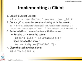 Implementing a Client 1. Create a Socket Object: client = new Socket( server, port_id ); 2. Create I/O streams for communicating with the server. is = new DataInputStream(client.getInputStream() ); os = new DataOutputStream( client.getOutputStream() ); 3. Perform I/O or communication with the server: Receive data from the server:  String line = is.readLine();  Send data to the server:  os.writeBytes("Hello\n"); 4. Close the socket when done:  client.close(); 