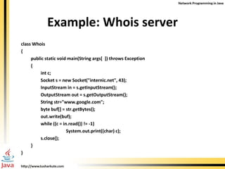 Example: Whois server class Whois  { public static void main(String args[  ]) throws Exception  { int c; Socket s = new Socket("internic.net", 43); InputStream in = s.getInputStream(); OutputStream out = s.getOutputStream(); String str="www.google.com"; byte buf[] = str.getBytes(); out.write(buf); while ((c = in.read()) != -1)  System.out.print((char) c); s.close(); } } 